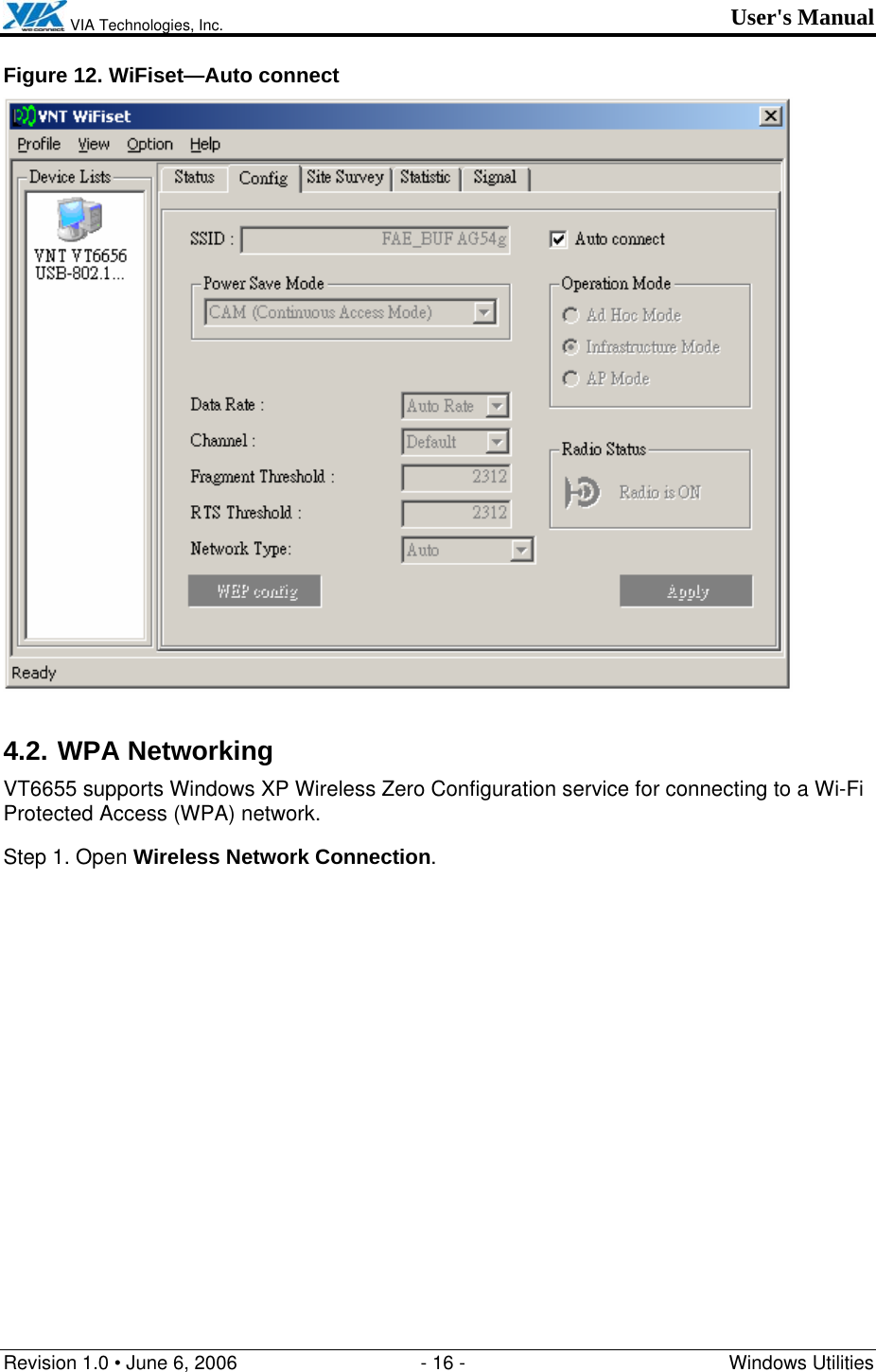  VIA Technologies, Inc. User&apos;s Manual Revision 1.0 • June 6, 2006  - 16 -  Windows Utilities  Figure 12. WiFiset—Auto connect  4.2. WPA Networking VT6655 supports Windows XP Wireless Zero Configuration service for connecting to a Wi-Fi Protected Access (WPA) network. Step 1. Open Wireless Network Connection. 