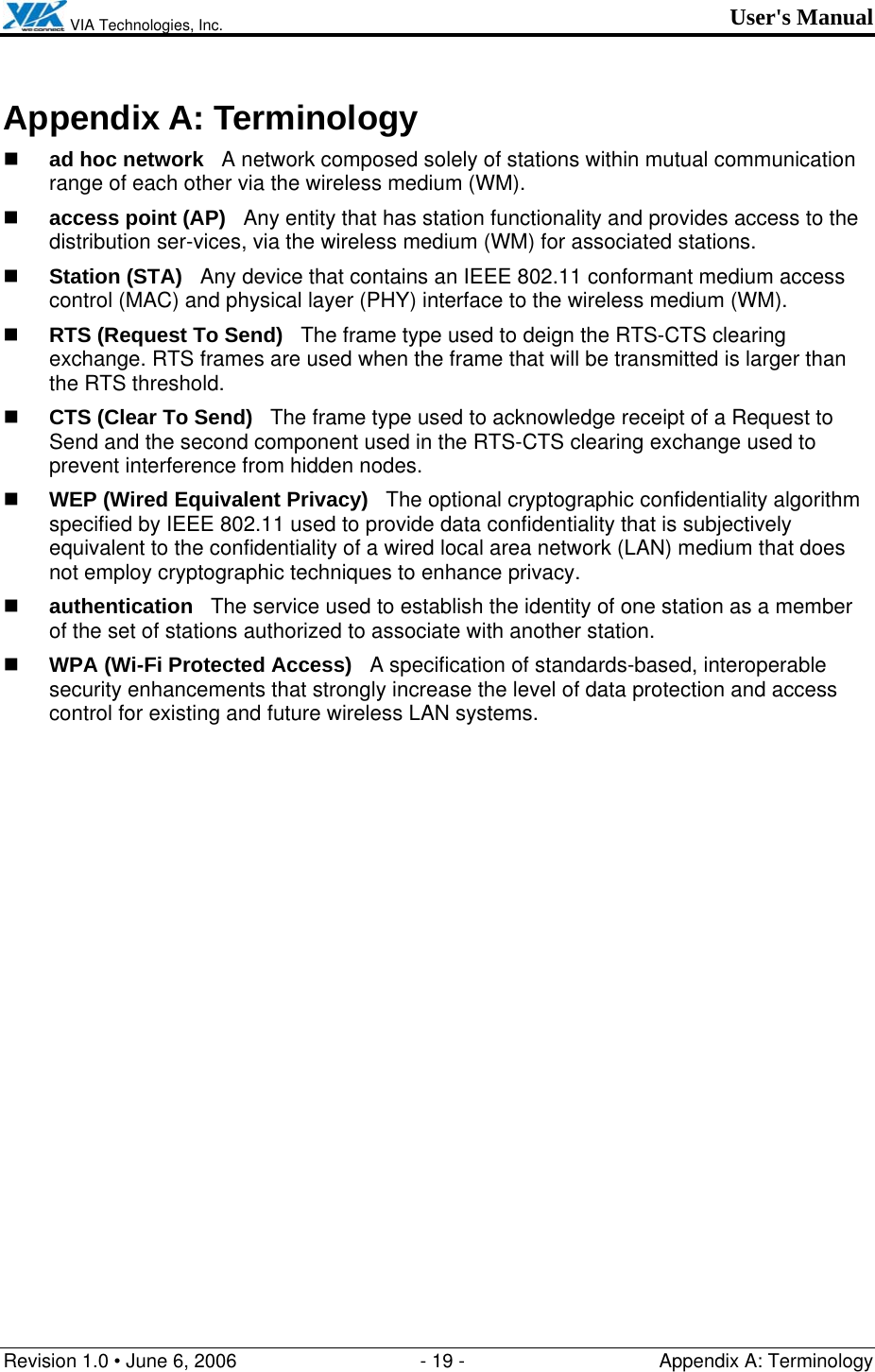  VIA Technologies, Inc. User&apos;s Manual Revision 1.0 • June 6, 2006  - 19 -  Appendix A: Terminology  Appendix A: Terminology  ad hoc network   A network composed solely of stations within mutual communication range of each other via the wireless medium (WM).  access point (AP)   Any entity that has station functionality and provides access to the distribution ser-vices, via the wireless medium (WM) for associated stations.  Station (STA)   Any device that contains an IEEE 802.11 conformant medium access control (MAC) and physical layer (PHY) interface to the wireless medium (WM).  RTS (Request To Send)   The frame type used to deign the RTS-CTS clearing exchange. RTS frames are used when the frame that will be transmitted is larger than the RTS threshold.  CTS (Clear To Send)   The frame type used to acknowledge receipt of a Request to Send and the second component used in the RTS-CTS clearing exchange used to prevent interference from hidden nodes.  WEP (Wired Equivalent Privacy)   The optional cryptographic confidentiality algorithm specified by IEEE 802.11 used to provide data confidentiality that is subjectively equivalent to the confidentiality of a wired local area network (LAN) medium that does not employ cryptographic techniques to enhance privacy.  authentication   The service used to establish the identity of one station as a member of the set of stations authorized to associate with another station.  WPA (Wi-Fi Protected Access)   A specification of standards-based, interoperable security enhancements that strongly increase the level of data protection and access control for existing and future wireless LAN systems. 