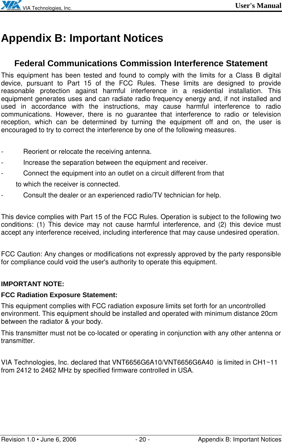  VIA Technologies, Inc. User&apos;s Manual Revision 1.0 • June 6, 2006  - 20 -  Appendix B: Important Notices  Appendix B: Important Notices  Federal Communications Commission Interference Statement This equipment has been tested and found to comply with the limits for a Class B digital device, pursuant to Part 15 of the FCC Rules. These limits are designed to provide reasonable protection against harmful interference in a residential installation. This equipment generates uses and can radiate radio frequency energy and, if not installed and used in accordance with the instructions, may cause harmful interference to radio communications. However, there is no guarantee that interference to radio or television reception, which can be determined by turning the equipment off and on, the user is encouraged to try to correct the interference by one of the following measures.  -  Reorient or relocate the receiving antenna. -  Increase the separation between the equipment and receiver. -  Connect the equipment into an outlet on a circuit different from that to which the receiver is connected. -  Consult the dealer or an experienced radio/TV technician for help.  This device complies with Part 15 of the FCC Rules. Operation is subject to the following two conditions: (1) This device may not cause harmful interference, and (2) this device must accept any interference received, including interference that may cause undesired operation.  FCC Caution: Any changes or modifications not expressly approved by the party responsible for compliance could void the user&apos;s authority to operate this equipment.  IMPORTANT NOTE: FCC Radiation Exposure Statement: This equipment complies with FCC radiation exposure limits set forth for an uncontrolled environment. This equipment should be installed and operated with minimum distance 20cm between the radiator &amp; your body. This transmitter must not be co-located or operating in conjunction with any other antenna or transmitter.  VIA Technologies, Inc. declared that VNT6656G6A10/VNT6656G6A40  is limited in CH1~11 from 2412 to 2462 MHz by specified firmware controlled in USA. 