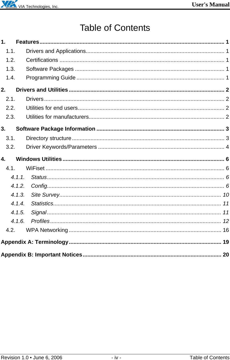  VIA Technologies, Inc. User&apos;s Manual Revision 1.0 • June 6, 2006  - iv -  Table of Contents Table of Contents 1. Features........................................................................................................................1 1.1. Drivers and Applications.......................................................................................... 1 1.2. Certifications ........................................................................................................... 1 1.3. Software Packages ................................................................................................. 1 1.4. Programming Guide ................................................................................................ 1 2. Drivers and Utilities..................................................................................................... 2 2.1. Drivers..................................................................................................................... 2 2.2. Utilities for end users............................................................................................... 2 2.3. Utilities for manufacturers........................................................................................ 2 3. Software Package Information ................................................................................... 3 3.1. Directory structure................................................................................................... 3 3.2. Driver Keywords/Parameters .................................................................................. 4 4. Windows Utilities......................................................................................................... 6 4.1. WiFiset .................................................................................................................... 6 4.1.1. Status................................................................................................................... 6 4.1.2. Config................................................................................................................... 6 4.1.3. Site Survey......................................................................................................... 10 4.1.4. Statistics............................................................................................................. 11 4.1.5. Signal................................................................................................................. 11 4.1.6. Profiles............................................................................................................... 12 4.2. WPA Networking ................................................................................................... 16 Appendix A: Terminology................................................................................................... 19 Appendix B: Important Notices.......................................................................................... 20  