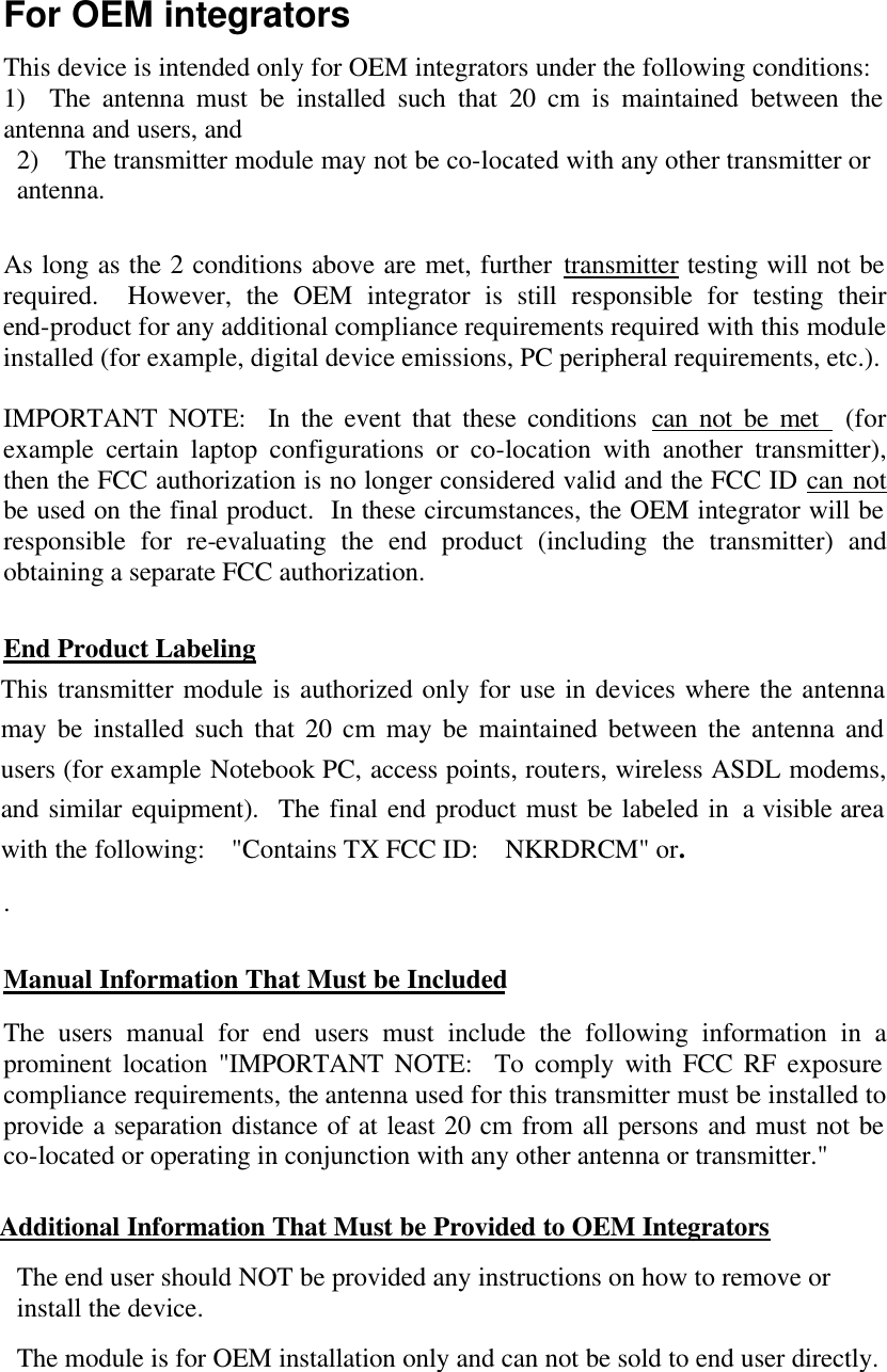 For OEM integrators This device is intended only for OEM integrators under the following conditions: 1)  The antenna must be installed such that 20 cm is maintained between the antenna and users, and 2)  The transmitter module may not be co-located with any other transmitter or antenna.    As long as the 2 conditions above are met, further transmitter testing will not be required.  However, the OEM integrator is still responsible for testing their end-product for any additional compliance requirements required with this module installed (for example, digital device emissions, PC peripheral requirements, etc.).  IMPORTANT NOTE:  In the event that these conditions can not be met  (for example certain laptop configurations or co-location with another transmitter), then the FCC authorization is no longer considered valid and the FCC ID can not be used on the final product.  In these circumstances, the OEM integrator will be responsible for re-evaluating the end product (including the transmitter) and obtaining a separate FCC authorization.  End Product Labeling This transmitter module is authorized only for use in devices where the antenna may be installed such that 20 cm may be maintained between the antenna and users (for example Notebook PC, access points, routers, wireless ASDL modems, and similar equipment).  The final end product must be labeled in a visible area with the following:  &quot;Contains TX FCC ID:  NKRDRCM&quot; or. .    Manual Information That Must be Included The users manual for end users must include the following information in a prominent location &quot;IMPORTANT NOTE:  To comply with FCC RF exposure compliance requirements, the antenna used for this transmitter must be installed to provide a separation distance of at least 20 cm from all persons and must not be co-located or operating in conjunction with any other antenna or transmitter.&quot;  Additional Information That Must be Provided to OEM Integrators The end user should NOT be provided any instructions on how to remove or install the device. The module is for OEM installation only and can not be sold to end user directly. 