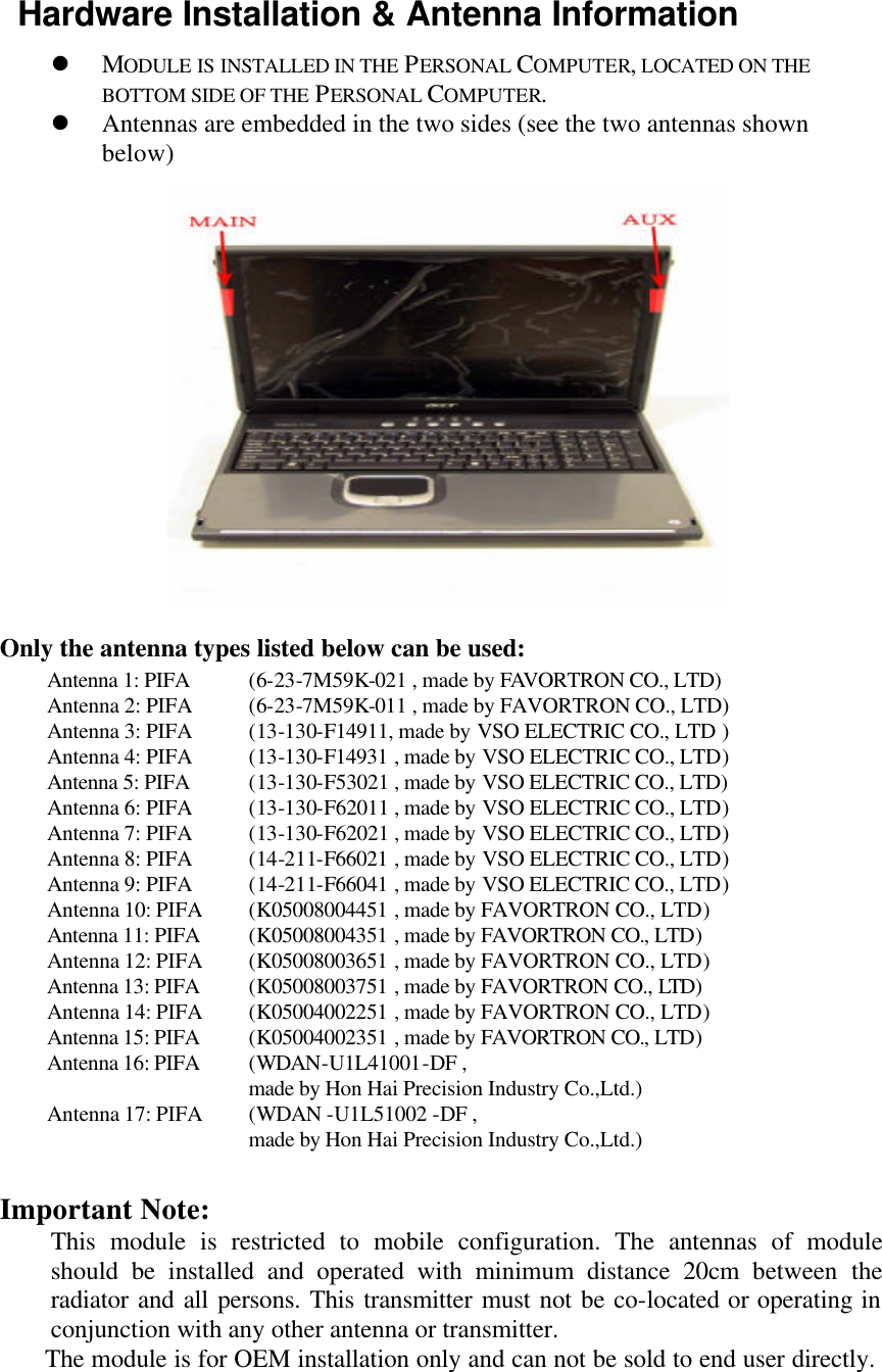  Hardware Installation &amp; Antenna Information l MODULE IS INSTALLED IN THE PERSONAL  COMPUTER, LOCATED ON THE BOTTOM SIDE OF THE PERSONAL  COMPUTER.           l Antennas are embedded in the two sides (see the two antennas shown below)             Only the antenna types listed below can be used: Antenna 1: PIFA (6-23-7M59K-021 , made by FAVORTRON CO., LTD) Antenna 2: PIFA (6-23-7M59K-011 , made by FAVORTRON CO., LTD) Antenna 3: PIFA (13-130-F14911, made by VSO ELECTRIC CO., LTD ) Antenna 4: PIFA (13-130-F14931 , made by VSO ELECTRIC CO., LTD) Antenna 5: PIFA (13-130-F53021 , made by VSO ELECTRIC CO., LTD) Antenna 6: PIFA (13-130-F62011 , made by VSO ELECTRIC CO., LTD) Antenna 7: PIFA (13-130-F62021 , made by VSO ELECTRIC CO., LTD) Antenna 8: PIFA (14-211-F66021 , made by VSO ELECTRIC CO., LTD) Antenna 9: PIFA (14-211-F66041 , made by VSO ELECTRIC CO., LTD) Antenna 10: PIFA (K05008004451 , made by FAVORTRON CO., LTD) Antenna 11: PIFA (K05008004351 , made by FAVORTRON CO., LTD) Antenna 12: PIFA (K05008003651 , made by FAVORTRON CO., LTD) Antenna 13: PIFA (K05008003751 , made by FAVORTRON CO., LTD) Antenna 14: PIFA (K05004002251 , made by FAVORTRON CO., LTD) Antenna 15: PIFA (K05004002351 , made by FAVORTRON CO., LTD) Antenna 16: PIFA (WDAN-U1L41001-DF ,    made by Hon Hai Precision Industry Co.,Ltd.) Antenna 17: PIFA (WDAN -U1L51002 -DF ,    made by Hon Hai Precision Industry Co.,Ltd.)  Important Note:   This module is restricted to mobile configuration. The antennas of module should be installed and operated with minimum distance 20cm between the radiator and all persons. This transmitter must not be co-located or operating in conjunction with any other antenna or transmitter.  The module is for OEM installation only and can not be sold to end user directly.  