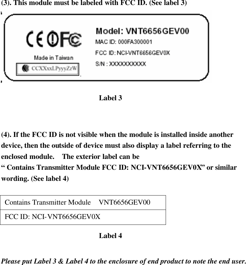 (3). This module must be labeled with FCC ID. (See label 3)    (4). If the FCC ID is not visible when the module is installed inside another device, then the outside of device must also display a label referring to the enclosed module.   The exterior label can be   “ Contains Transmitter Module FCC ID: NCI-VNT6656GEV0X” or similar wording. (See label 4)   Contains Transmitter Module  VNT6656GEV00  FCC ID: NCI-VNT6656GEV0X    Please put Label 3 &amp; Label 4 to the enclosure of end product to note the end user.   Label 3 Label 4 