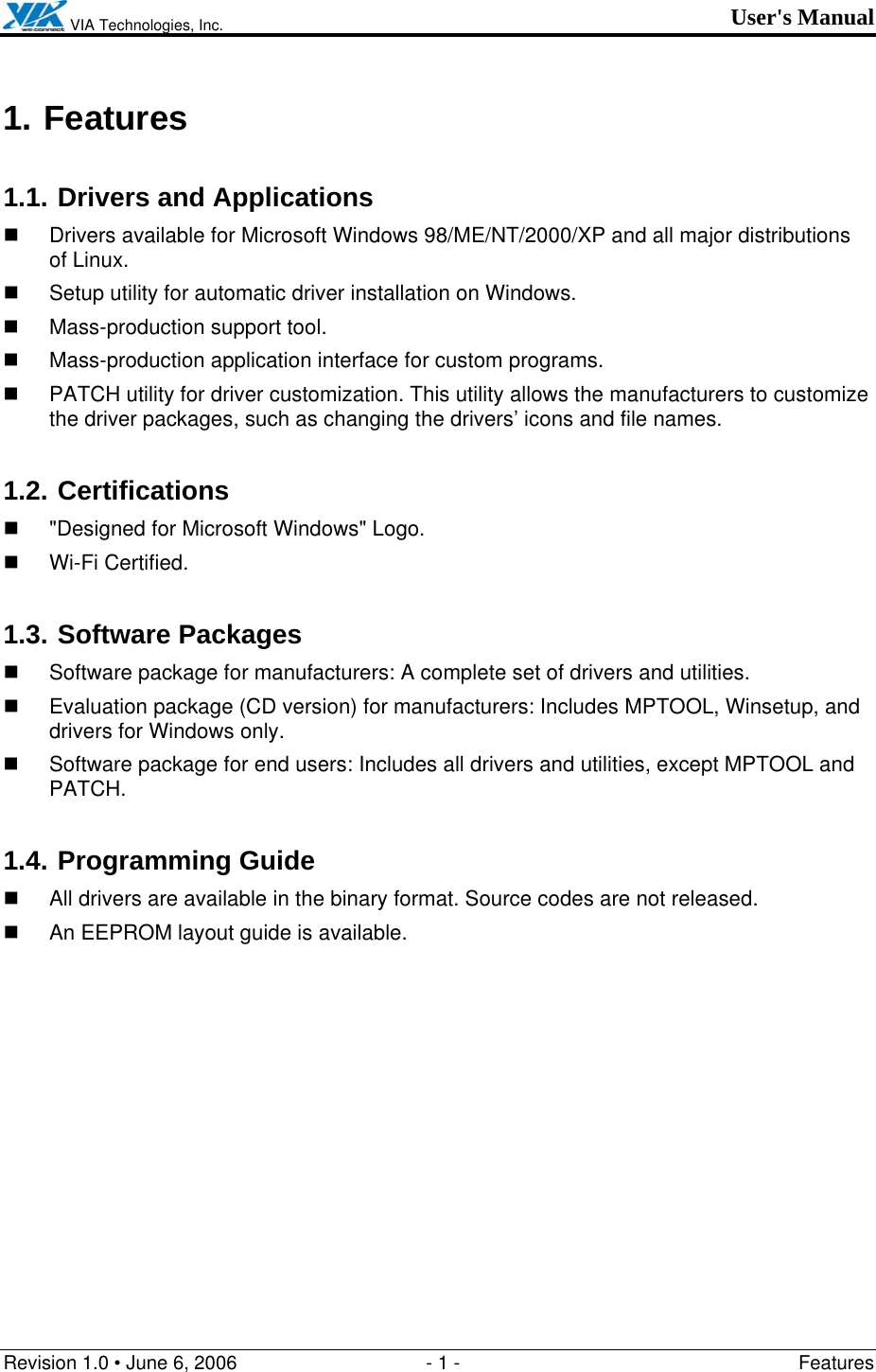  VIA Technologies, Inc. User&apos;s Manual Revision 1.0 • June 6, 2006  - 1 -  Features  1. Features 1.1. Drivers and Applications   Drivers available for Microsoft Windows 98/ME/NT/2000/XP and all major distributions of Linux.   Setup utility for automatic driver installation on Windows.   Mass-production support tool.   Mass-production application interface for custom programs.   PATCH utility for driver customization. This utility allows the manufacturers to customize the driver packages, such as changing the drivers’ icons and file names. 1.2. Certifications   &quot;Designed for Microsoft Windows&quot; Logo.  Wi-Fi Certified. 1.3. Software Packages   Software package for manufacturers: A complete set of drivers and utilities.   Evaluation package (CD version) for manufacturers: Includes MPTOOL, Winsetup, and drivers for Windows only.    Software package for end users: Includes all drivers and utilities, except MPTOOL and PATCH. 1.4. Programming Guide   All drivers are available in the binary format. Source codes are not released.   An EEPROM layout guide is available. 