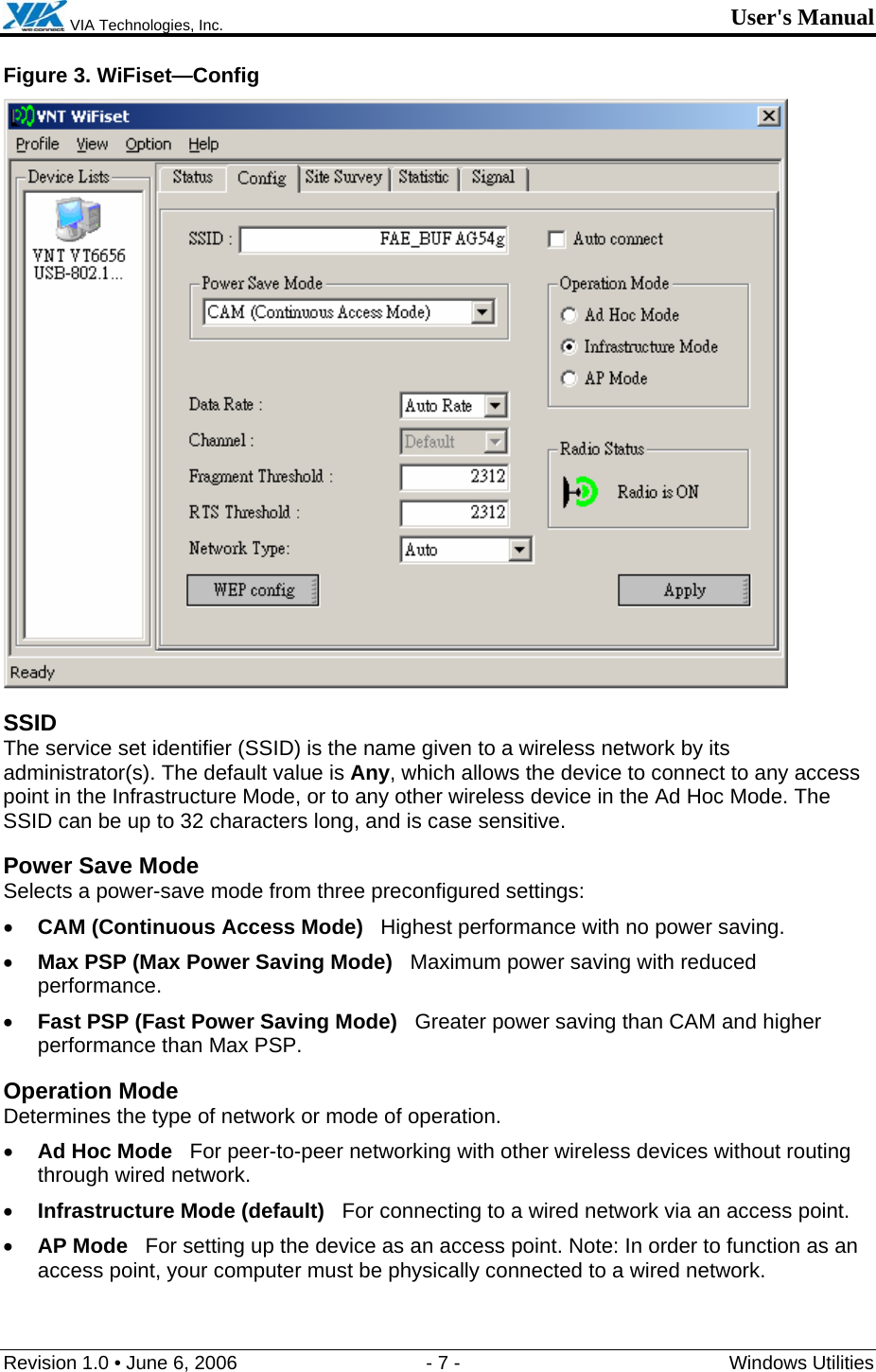  VIA Technologies, Inc. User&apos;s Manual Revision 1.0 • June 6, 2006  - 7 -  Windows Utilities  Figure 3. WiFiset—Config  SSID The service set identifier (SSID) is the name given to a wireless network by its administrator(s). The default value is Any, which allows the device to connect to any access point in the Infrastructure Mode, or to any other wireless device in the Ad Hoc Mode. The SSID can be up to 32 characters long, and is case sensitive. Power Save Mode Selects a power-save mode from three preconfigured settings: • CAM (Continuous Access Mode)   Highest performance with no power saving. • Max PSP (Max Power Saving Mode)   Maximum power saving with reduced performance. • Fast PSP (Fast Power Saving Mode)   Greater power saving than CAM and higher performance than Max PSP. Operation Mode Determines the type of network or mode of operation. • Ad Hoc Mode   For peer-to-peer networking with other wireless devices without routing through wired network. • Infrastructure Mode (default)   For connecting to a wired network via an access point. • AP Mode   For setting up the device as an access point. Note: In order to function as an access point, your computer must be physically connected to a wired network. 