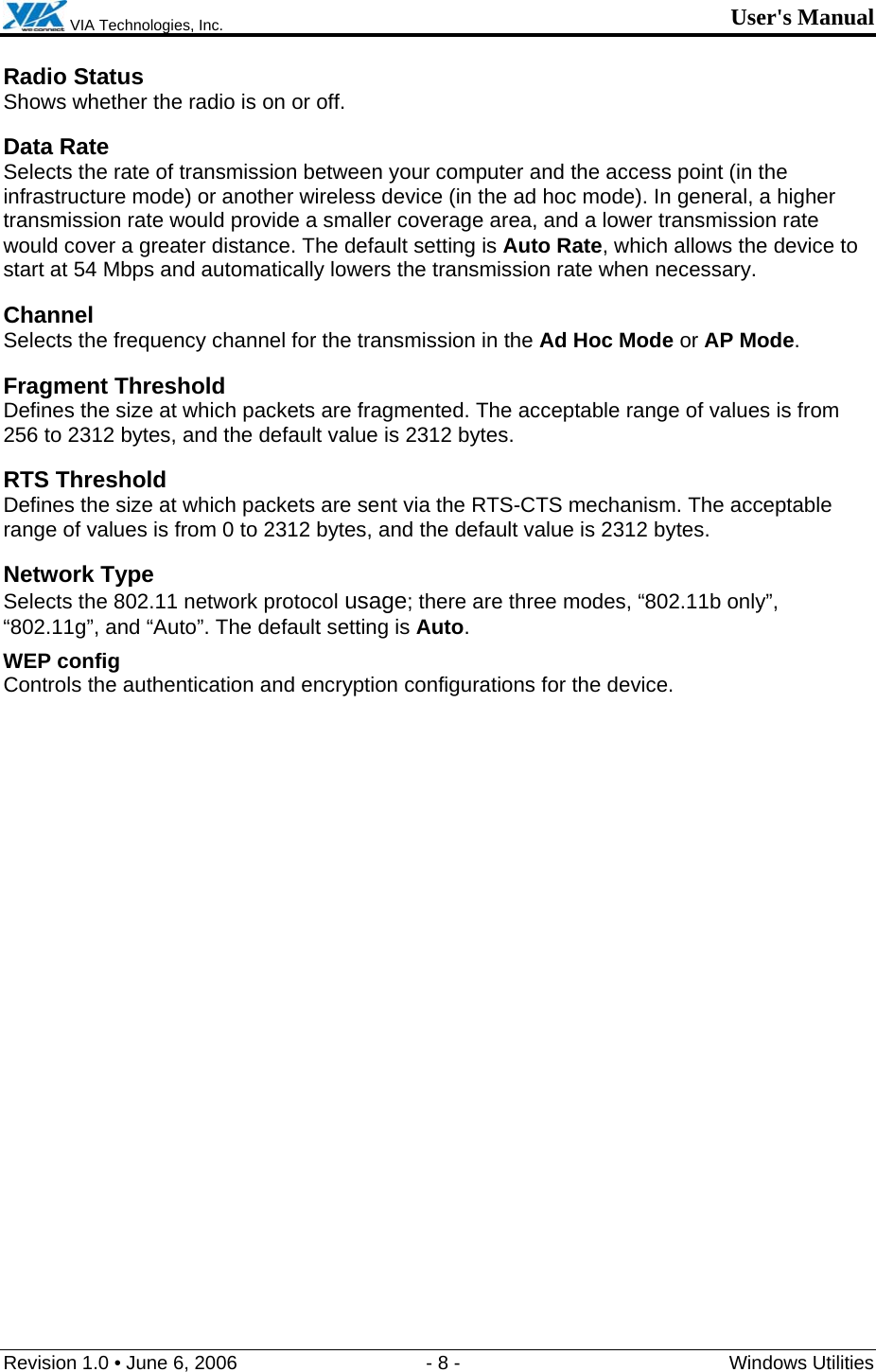  VIA Technologies, Inc. User&apos;s Manual Revision 1.0 • June 6, 2006  - 8 -  Windows Utilities  Radio Status Shows whether the radio is on or off.  Data Rate Selects the rate of transmission between your computer and the access point (in the infrastructure mode) or another wireless device (in the ad hoc mode). In general, a higher transmission rate would provide a smaller coverage area, and a lower transmission rate would cover a greater distance. The default setting is Auto Rate, which allows the device to start at 54 Mbps and automatically lowers the transmission rate when necessary. Channel Selects the frequency channel for the transmission in the Ad Hoc Mode or AP Mode. Fragment Threshold Defines the size at which packets are fragmented. The acceptable range of values is from 256 to 2312 bytes, and the default value is 2312 bytes. RTS Threshold Defines the size at which packets are sent via the RTS-CTS mechanism. The acceptable range of values is from 0 to 2312 bytes, and the default value is 2312 bytes. Network Type Selects the 802.11 network protocol usage; there are three modes, “802.11b only”, “802.11g”, and “Auto”. The default setting is Auto. WEP config   Controls the authentication and encryption configurations for the device. 