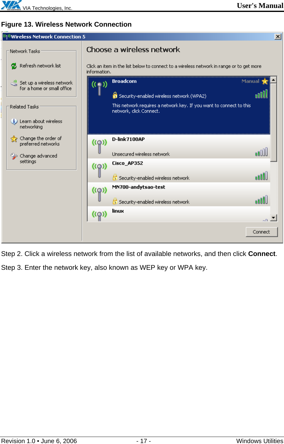  VIA Technologies, Inc. User&apos;s Manual Revision 1.0 • June 6, 2006  - 17 -  Windows Utilities  Figure 13. Wireless Network Connection  Step 2. Click a wireless network from the list of available networks, and then click Connect. Step 3. Enter the network key, also known as WEP key or WPA key. 