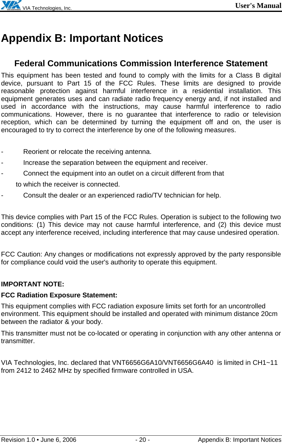  VIA Technologies, Inc. User&apos;s Manual Revision 1.0 • June 6, 2006  - 20 -  Appendix B: Important Notices  Appendix B: Important Notices  Federal Communications Commission Interference Statement This equipment has been tested and found to comply with the limits for a Class B digital device, pursuant to Part 15 of the FCC Rules. These limits are designed to provide reasonable protection against harmful interference in a residential installation. This equipment generates uses and can radiate radio frequency energy and, if not installed and used in accordance with the instructions, may cause harmful interference to radio communications. However, there is no guarantee that interference to radio or television reception, which can be determined by turning the equipment off and on, the user is encouraged to try to correct the interference by one of the following measures.  -  Reorient or relocate the receiving antenna. -  Increase the separation between the equipment and receiver. -  Connect the equipment into an outlet on a circuit different from that to which the receiver is connected. -  Consult the dealer or an experienced radio/TV technician for help.  This device complies with Part 15 of the FCC Rules. Operation is subject to the following two conditions: (1) This device may not cause harmful interference, and (2) this device must accept any interference received, including interference that may cause undesired operation.  FCC Caution: Any changes or modifications not expressly approved by the party responsible for compliance could void the user&apos;s authority to operate this equipment.  IMPORTANT NOTE: FCC Radiation Exposure Statement: This equipment complies with FCC radiation exposure limits set forth for an uncontrolled environment. This equipment should be installed and operated with minimum distance 20cm between the radiator &amp; your body. This transmitter must not be co-located or operating in conjunction with any other antenna or transmitter.  VIA Technologies, Inc. declared that VNT6656G6A10/VNT6656G6A40  is limited in CH1~11 from 2412 to 2462 MHz by specified firmware controlled in USA. 