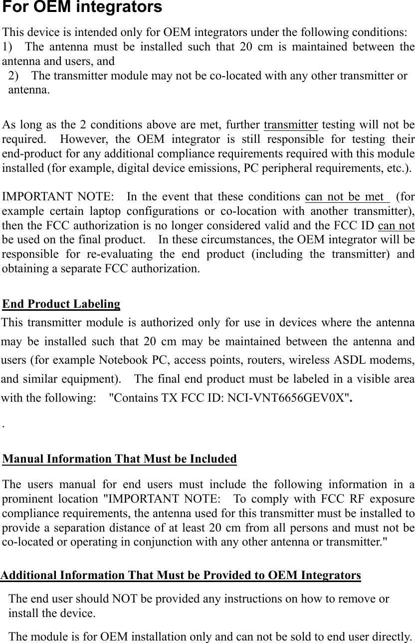 For OEM integrators This device is intended only for OEM integrators under the following conditions: 1)  The antenna must be installed such that 20 cm is maintained between the antenna and users, and 2)    The transmitter module may not be co-located with any other transmitter or antenna.   As long as the 2 conditions above are met, further transmitter testing will not be required.  However, the OEM integrator is still responsible for testing their end-product for any additional compliance requirements required with this module installed (for example, digital device emissions, PC peripheral requirements, etc.).  IMPORTANT NOTE:   In the event that these conditions can not be met  (for example certain laptop configurations or co-location with another transmitter), then the FCC authorization is no longer considered valid and the FCC ID can not be used on the final product.    In these circumstances, the OEM integrator will be responsible for re-evaluating the end product (including the transmitter) and obtaining a separate FCC authorization.  End Product Labeling This transmitter module is authorized only for use in devices where the antenna may be installed such that 20 cm may be maintained between the antenna and users (for example Notebook PC, access points, routers, wireless ASDL modems, and similar equipment).    The final end product must be labeled in a visible area with the following:    &quot;Contains TX FCC ID: NCI-VNT6656GEV0X&quot;. .    Manual Information That Must be Included The users manual for end users must include the following information in a prominent location &quot;IMPORTANT NOTE:  To comply with FCC RF exposure compliance requirements, the antenna used for this transmitter must be installed to provide a separation distance of at least 20 cm from all persons and must not be co-located or operating in conjunction with any other antenna or transmitter.&quot;  Additional Information That Must be Provided to OEM Integrators The end user should NOT be provided any instructions on how to remove or install the device. The module is for OEM installation only and can not be sold to end user directly. 