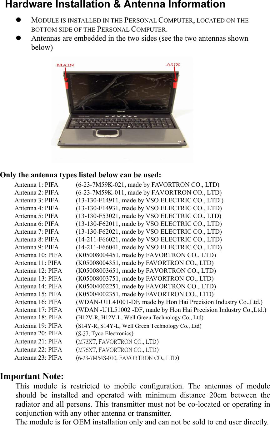   Hardware Installation &amp; Antenna Information z MODULE IS INSTALLED IN THE PERSONAL COMPUTER, LOCATED ON THE BOTTOM SIDE OF THE PERSONAL COMPUTER.           z Antennas are embedded in the two sides (see the two antennas shown below)           Only the antenna types listed below can be used: Antenna 1: PIFA  (6-23-7M59K-021, made by FAVORTRON CO., LTD) Antenna 2: PIFA  (6-23-7M59K-011, made by FAVORTRON CO., LTD) Antenna 3: PIFA  (13-130-F14911, made by VSO ELECTRIC CO., LTD ) Antenna 4: PIFA  (13-130-F14931, made by VSO ELECTRIC CO., LTD) Antenna 5: PIFA  (13-130-F53021, made by VSO ELECTRIC CO., LTD) Antenna 6: PIFA  (13-130-F62011, made by VSO ELECTRIC CO., LTD) Antenna 7: PIFA  (13-130-F62021, made by VSO ELECTRIC CO., LTD) Antenna 8: PIFA  (14-211-F66021, made by VSO ELECTRIC CO., LTD) Antenna 9: PIFA  (14-211-F66041, made by VSO ELECTRIC CO., LTD) Antenna 10: PIFA  (K05008004451, made by FAVORTRON CO., LTD) Antenna 11: PIFA  (K05008004351, made by FAVORTRON CO., LTD) Antenna 12: PIFA  (K05008003651, made by FAVORTRON CO., LTD) Antenna 13: PIFA  (K05008003751, made by FAVORTRON CO., LTD) Antenna 14: PIFA  (K05004002251, made by FAVORTRON CO., LTD) Antenna 15: PIFA  (K05004002351, made by FAVORTRON CO., LTD) Antenna 16: PIFA  (WDAN-U1L41001-DF, made by Hon Hai Precision Industry Co.,Ltd.) Antenna 17: PIFA  (WDAN -U1L51002 -DF, made by Hon Hai Precision Industry Co.,Ltd.) Antenna 18: PIFA  (H12V-R, H12V-L, Well Green Technology Co., Ltd) Antenna 19: PIFA  (S14Y-R, S14Y-L, Well Green Technology Co., Ltd) Antenna 20: PIFA  (S-37, Tyco Electronics) Antenna 21: PIFA  (M73XT, FAVORTRON CO., LTD) Antenna 22: PIFA  (M76XT, FAVORTRON CO., LTD) Antenna 23: PIFA  (6-23-7M54S-010, FAVORTRON CO., LTD)  Important Note:  This module is restricted to mobile configuration. The antennas of module should be installed and operated with minimum distance 20cm between the radiator and all persons. This transmitter must not be co-located or operating in conjunction with any other antenna or transmitter.   The module is for OEM installation only and can not be sold to end user directly. 