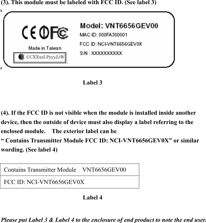 (3). This module must be labeled with FCC ID. (See label 3)    (4). If the FCC ID is not visible when the module is installed inside another device, then the outside of device must also display a label referring to the enclosed module.    The exterior label can be   “ Contains Transmitter Module FCC ID: NCI-VNT6656GEV0X” or similar wording. (See label 4)   Contains Transmitter Module  VNT6656GEV00   FCC ID: NCI-VNT6656GEV0X    Please put Label 3 &amp; Label 4 to the enclosure of end product to note the end user.   Label 3 Label 4