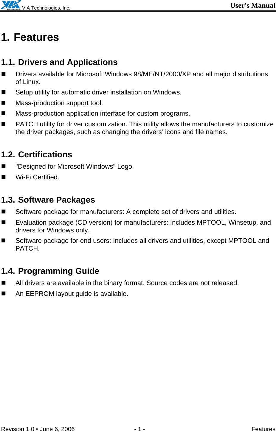  VIA Technologies, Inc. User&apos;s Manual Revision 1.0 • June 6, 2006  - 1 -  Features  1. Features 1.1. Drivers and Applications   Drivers available for Microsoft Windows 98/ME/NT/2000/XP and all major distributions of Linux.   Setup utility for automatic driver installation on Windows.   Mass-production support tool.   Mass-production application interface for custom programs.   PATCH utility for driver customization. This utility allows the manufacturers to customize the driver packages, such as changing the drivers’ icons and file names. 1.2. Certifications   &quot;Designed for Microsoft Windows&quot; Logo.  Wi-Fi Certified. 1.3. Software Packages   Software package for manufacturers: A complete set of drivers and utilities.   Evaluation package (CD version) for manufacturers: Includes MPTOOL, Winsetup, and drivers for Windows only.    Software package for end users: Includes all drivers and utilities, except MPTOOL and PATCH. 1.4. Programming Guide   All drivers are available in the binary format. Source codes are not released.   An EEPROM layout guide is available. 