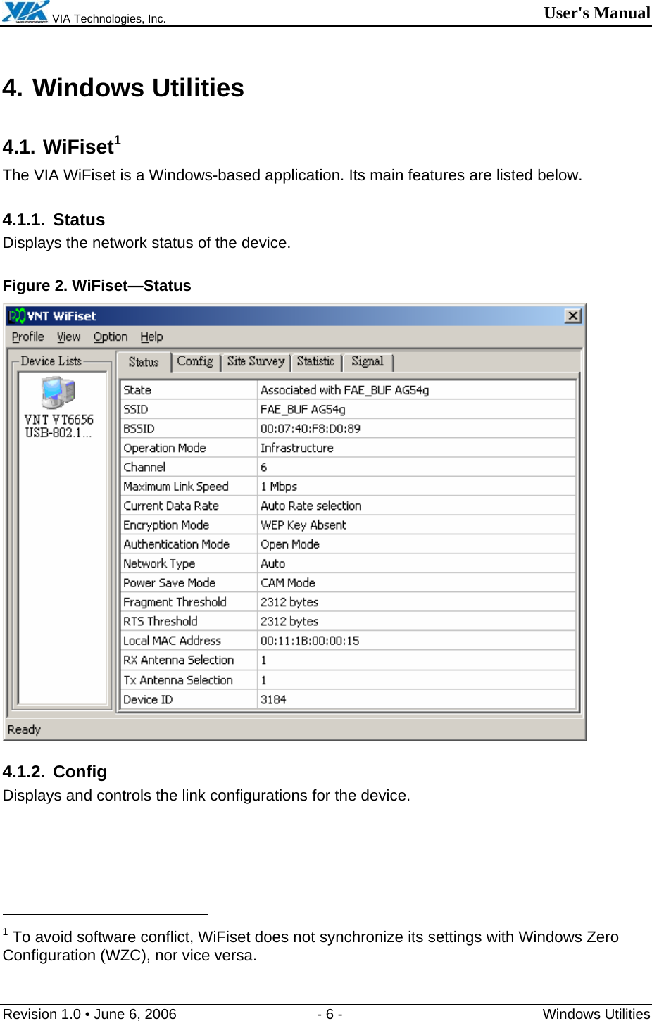  VIA Technologies, Inc. User&apos;s Manual Revision 1.0 • June 6, 2006  - 6 -  Windows Utilities  4. Windows Utilities 4.1. WiFiset1 The VIA WiFiset is a Windows-based application. Its main features are listed below. 4.1.1. Status Displays the network status of the device. Figure 2. WiFiset—Status  4.1.2. Config Displays and controls the link configurations for the device.                                                  1 To avoid software conflict, WiFiset does not synchronize its settings with Windows Zero Configuration (WZC), nor vice versa. 