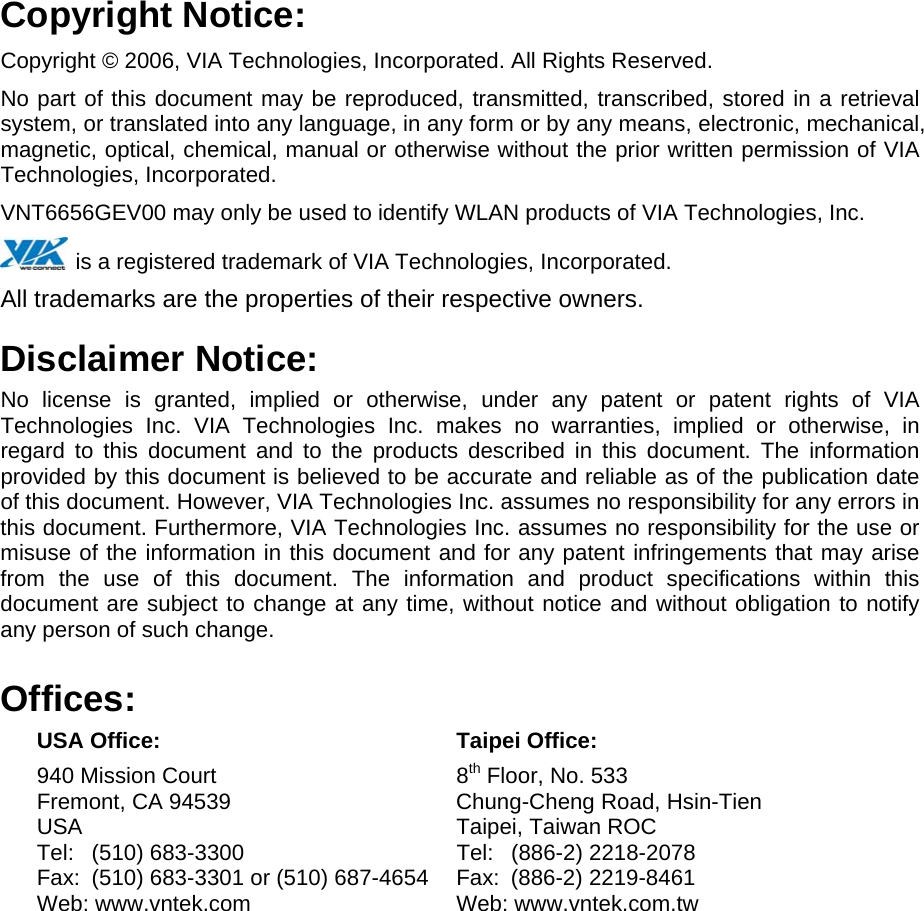 Copyright Notice: Copyright © 2006, VIA Technologies, Incorporated. All Rights Reserved. No part of this document may be reproduced, transmitted, transcribed, stored in a retrieval system, or translated into any language, in any form or by any means, electronic, mechanical, magnetic, optical, chemical, manual or otherwise without the prior written permission of VIA  Technologies, Incorporated. VNT6656GEV00 may only be used to identify WLAN products of VIA Technologies, Inc.  is a registered trademark of VIA Technologies, Incorporated. All trademarks are the properties of their respective owners. Disclaimer Notice: No license is granted, implied or otherwise, under any patent or patent rights of VIA Technologies Inc. VIA Technologies Inc. makes no warranties, implied or otherwise, in regard to this document and to the products described in this document. The information provided by this document is believed to be accurate and reliable as of the publication date of this document. However, VIA Technologies Inc. assumes no responsibility for any errors in this document. Furthermore, VIA Technologies Inc. assumes no responsibility for the use or misuse of the information in this document and for any patent infringements that may arise from the use of this document. The information and product specifications within this document are subject to change at any time, without notice and without obligation to notify any person of such change. Offices:  USA Office:  Taipei Office:  940 Mission Court  8th Floor, No. 533   Fremont, CA 94539  Chung-Cheng Road, Hsin-Tien  USA   Taipei, Taiwan ROC   Tel: (510) 683-3300  Tel: (886-2) 2218-2078   Fax:  (510) 683-3301 or (510) 687-4654  Fax:  (886-2) 2219-8461   Web: www.vntek.com  Web: www.vntek.com.tw 