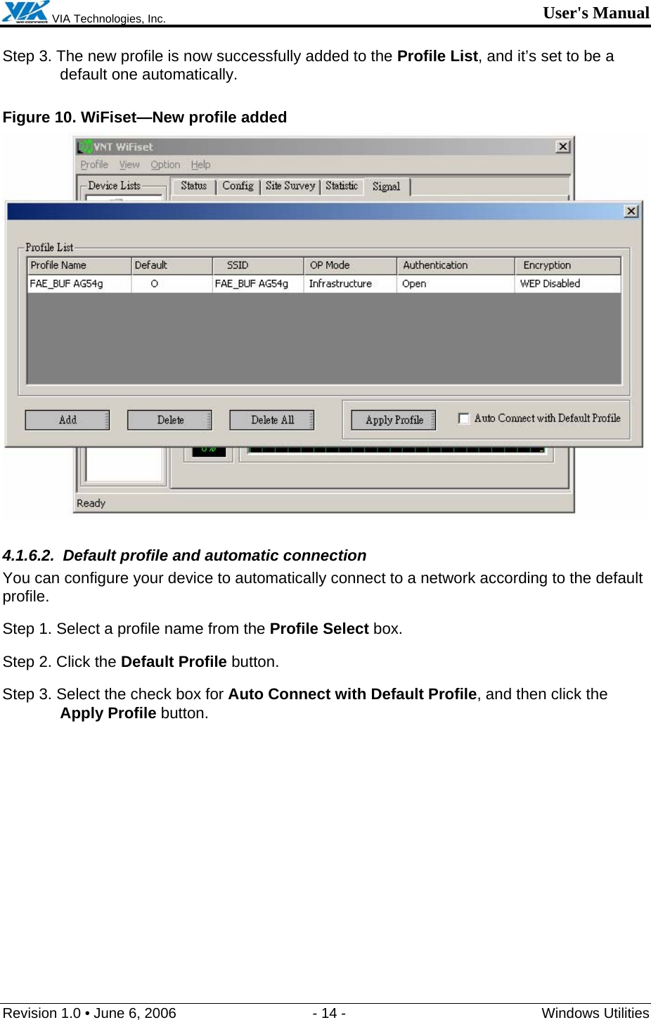  VIA Technologies, Inc. User&apos;s Manual Revision 1.0 • June 6, 2006  - 14 -  Windows Utilities  Step 3. The new profile is now successfully added to the Profile List, and it’s set to be a default one automatically. Figure 10. WiFiset—New profile added  4.1.6.2.  Default profile and automatic connection You can configure your device to automatically connect to a network according to the default profile. Step 1. Select a profile name from the Profile Select box. Step 2. Click the Default Profile button. Step 3. Select the check box for Auto Connect with Default Profile, and then click the Apply Profile button. 