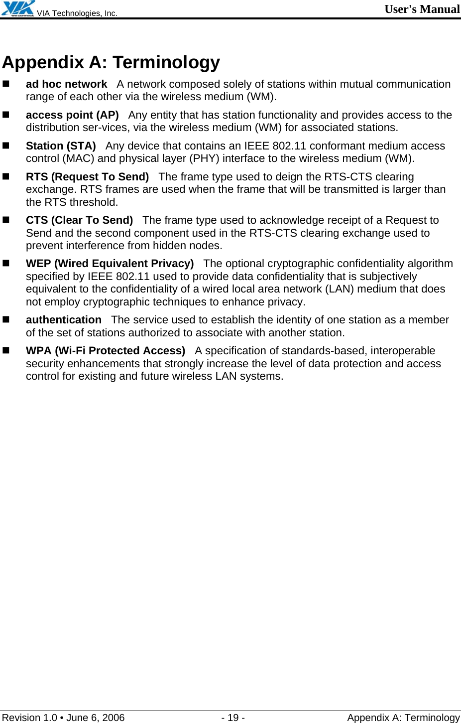  VIA Technologies, Inc. User&apos;s Manual Revision 1.0 • June 6, 2006  - 19 -  Appendix A: Terminology  Appendix A: Terminology  ad hoc network   A network composed solely of stations within mutual communication range of each other via the wireless medium (WM).  access point (AP)   Any entity that has station functionality and provides access to the distribution ser-vices, via the wireless medium (WM) for associated stations.  Station (STA)   Any device that contains an IEEE 802.11 conformant medium access control (MAC) and physical layer (PHY) interface to the wireless medium (WM).  RTS (Request To Send)   The frame type used to deign the RTS-CTS clearing exchange. RTS frames are used when the frame that will be transmitted is larger than the RTS threshold.  CTS (Clear To Send)   The frame type used to acknowledge receipt of a Request to Send and the second component used in the RTS-CTS clearing exchange used to prevent interference from hidden nodes.  WEP (Wired Equivalent Privacy)   The optional cryptographic confidentiality algorithm specified by IEEE 802.11 used to provide data confidentiality that is subjectively equivalent to the confidentiality of a wired local area network (LAN) medium that does not employ cryptographic techniques to enhance privacy.  authentication   The service used to establish the identity of one station as a member of the set of stations authorized to associate with another station.  WPA (Wi-Fi Protected Access)   A specification of standards-based, interoperable security enhancements that strongly increase the level of data protection and access control for existing and future wireless LAN systems. 