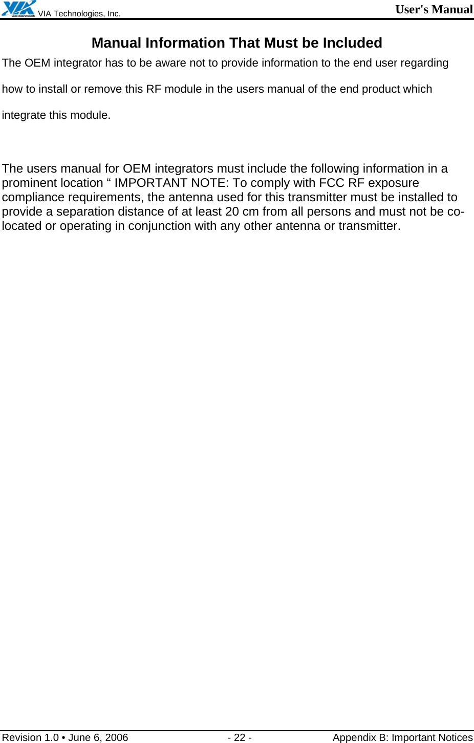  VIA Technologies, Inc. User&apos;s Manual Revision 1.0 • June 6, 2006  - 22 -  Appendix B: Important Notices  Manual Information That Must be Included The OEM integrator has to be aware not to provide information to the end user regarding how to install or remove this RF module in the users manual of the end product which integrate this module.  The users manual for OEM integrators must include the following information in a prominent location “ IMPORTANT NOTE: To comply with FCC RF exposure compliance requirements, the antenna used for this transmitter must be installed to provide a separation distance of at least 20 cm from all persons and must not be co-located or operating in conjunction with any other antenna or transmitter.   