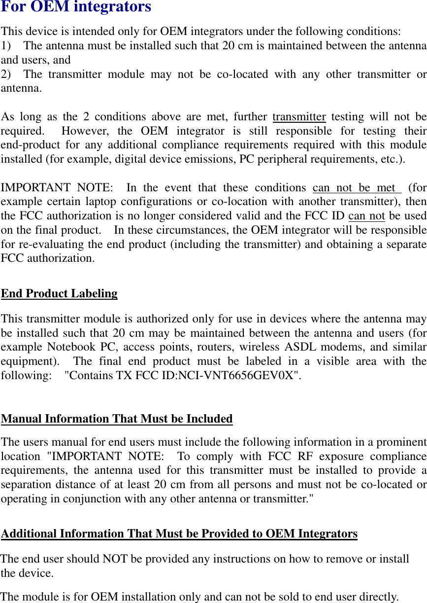   For OEM integrators This device is intended only for OEM integrators under the following conditions: 1)    The antenna must be installed such that 20 cm is maintained between the antenna and users, and 2)  The transmitter module may not be co-located with any other transmitter or antenna.   As long as the 2 conditions above are met, further transmitter testing will not be required.  However, the OEM integrator is still responsible for testing their end-product for any additional compliance requirements required with this module installed (for example, digital device emissions, PC peripheral requirements, etc.).  IMPORTANT NOTE:  In the event that these conditions can not be met  (for example certain laptop configurations or co-location with another transmitter), then the FCC authorization is no longer considered valid and the FCC ID can not be used on the final product.    In these circumstances, the OEM integrator will be responsible for re-evaluating the end product (including the transmitter) and obtaining a separate FCC authorization.  End Product Labeling This transmitter module is authorized only for use in devices where the antenna may be installed such that 20 cm may be maintained between the antenna and users (for example Notebook PC, access points, routers, wireless ASDL modems, and similar equipment).  The final end product must be labeled in a visible area with the following:  &quot;Contains TX FCC ID:NCI-VNT6656GEV0X&quot;.    Manual Information That Must be Included The users manual for end users must include the following information in a prominent location &quot;IMPORTANT NOTE:  To comply with FCC RF exposure compliance requirements, the antenna used for this transmitter must be installed to provide a separation distance of at least 20 cm from all persons and must not be co-located or operating in conjunction with any other antenna or transmitter.&quot;  Additional Information That Must be Provided to OEM Integrators The end user should NOT be provided any instructions on how to remove or install the device. The module is for OEM installation only and can not be sold to end user directly.  