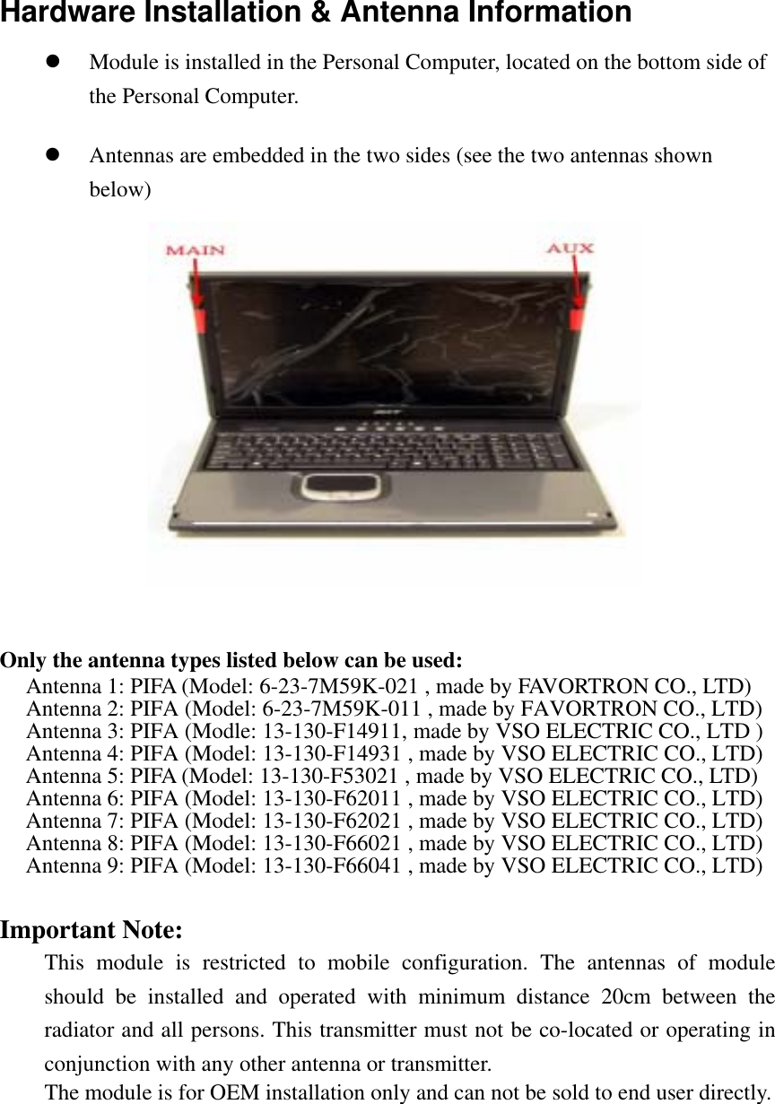 Hardware Installation &amp; Antenna Information   Module is installed in the Personal Computer, located on the bottom side of the Personal Computer.              Antennas are embedded in the two sides (see the two antennas shown below)              Only the antenna types listed below can be used: Antenna 1: PIFA (Model: 6-23-7M59K-021 , made by FAVORTRON CO., LTD) Antenna 2: PIFA (Model: 6-23-7M59K-011 , made by FAVORTRON CO., LTD) Antenna 3: PIFA (Modle: 13-130-F14911, made by VSO ELECTRIC CO., LTD ) Antenna 4: PIFA (Model: 13-130-F14931 , made by VSO ELECTRIC CO., LTD) Antenna 5: PIFA (Model: 13-130-F53021 , made by VSO ELECTRIC CO., LTD) Antenna 6: PIFA (Model: 13-130-F62011 , made by VSO ELECTRIC CO., LTD) Antenna 7: PIFA (Model: 13-130-F62021 , made by VSO ELECTRIC CO., LTD) Antenna 8: PIFA (Model: 13-130-F66021 , made by VSO ELECTRIC CO., LTD) Antenna 9: PIFA (Model: 13-130-F66041 , made by VSO ELECTRIC CO., LTD)  Important Note:  This module is restricted to mobile configuration. The antennas of module should be installed and operated with minimum distance 20cm between the radiator and all persons. This transmitter must not be co-located or operating in conjunction with any other antenna or transmitter.   The module is for OEM installation only and can not be sold to end user directly. 