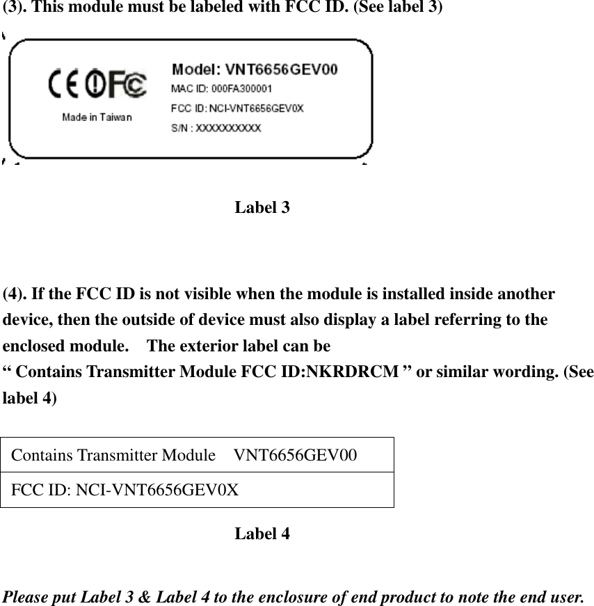 (3). This module must be labeled with FCC ID. (See label 3)    (4). If the FCC ID is not visible when the module is installed inside another device, then the outside of device must also display a label referring to the enclosed module.    The exterior label can be   “ Contains Transmitter Module FCC ID:NKRDRCM ” or similar wording. (See label 4)   Contains Transmitter Module  VNT6656GEV00   FCC ID: NCI-VNT6656GEV0X    Please put Label 3 &amp; Label 4 to the enclosure of end product to note the end user.   Label 3 Label 4