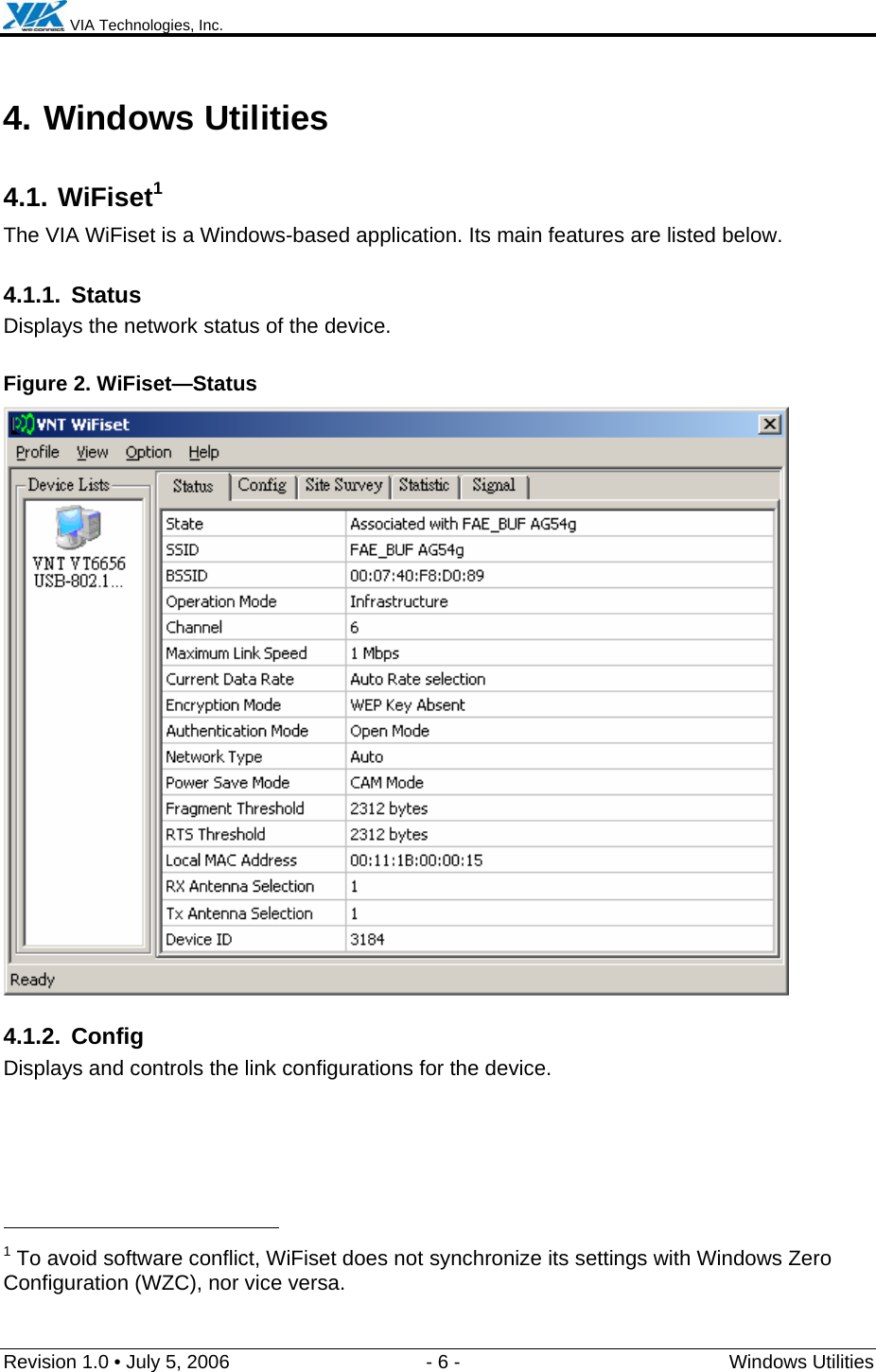  VIA Technologies, Inc.  Revision 1.0 • July 5, 2006  - 6 -  Windows Utilities  4. Windows Utilities 4.1. WiFiset1 The VIA WiFiset is a Windows-based application. Its main features are listed below. 4.1.1. Status Displays the network status of the device. Figure 2. WiFiset—Status  4.1.2. Config Displays and controls the link configurations for the device.                                                  1 To avoid software conflict, WiFiset does not synchronize its settings with Windows Zero Configuration (WZC), nor vice versa. 