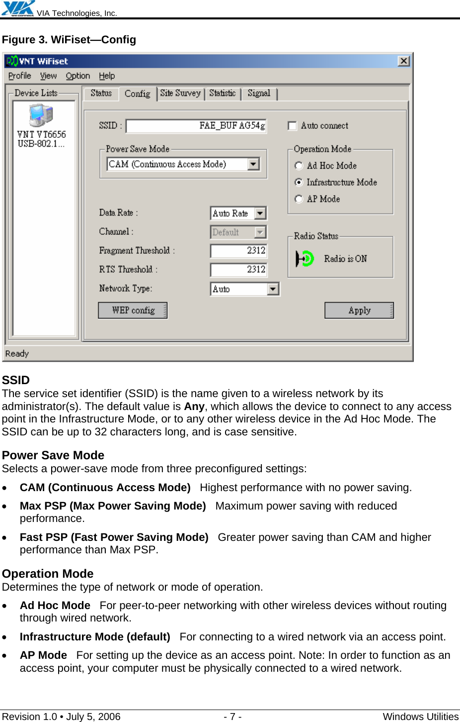  VIA Technologies, Inc.  Revision 1.0 • July 5, 2006  - 7 -  Windows Utilities  Figure 3. WiFiset—Config  SSID The service set identifier (SSID) is the name given to a wireless network by its administrator(s). The default value is Any, which allows the device to connect to any access point in the Infrastructure Mode, or to any other wireless device in the Ad Hoc Mode. The SSID can be up to 32 characters long, and is case sensitive. Power Save Mode Selects a power-save mode from three preconfigured settings: • CAM (Continuous Access Mode)   Highest performance with no power saving. • Max PSP (Max Power Saving Mode)   Maximum power saving with reduced performance. • Fast PSP (Fast Power Saving Mode)   Greater power saving than CAM and higher performance than Max PSP. Operation Mode Determines the type of network or mode of operation. • Ad Hoc Mode   For peer-to-peer networking with other wireless devices without routing through wired network. • Infrastructure Mode (default)   For connecting to a wired network via an access point. • AP Mode   For setting up the device as an access point. Note: In order to function as an access point, your computer must be physically connected to a wired network. 