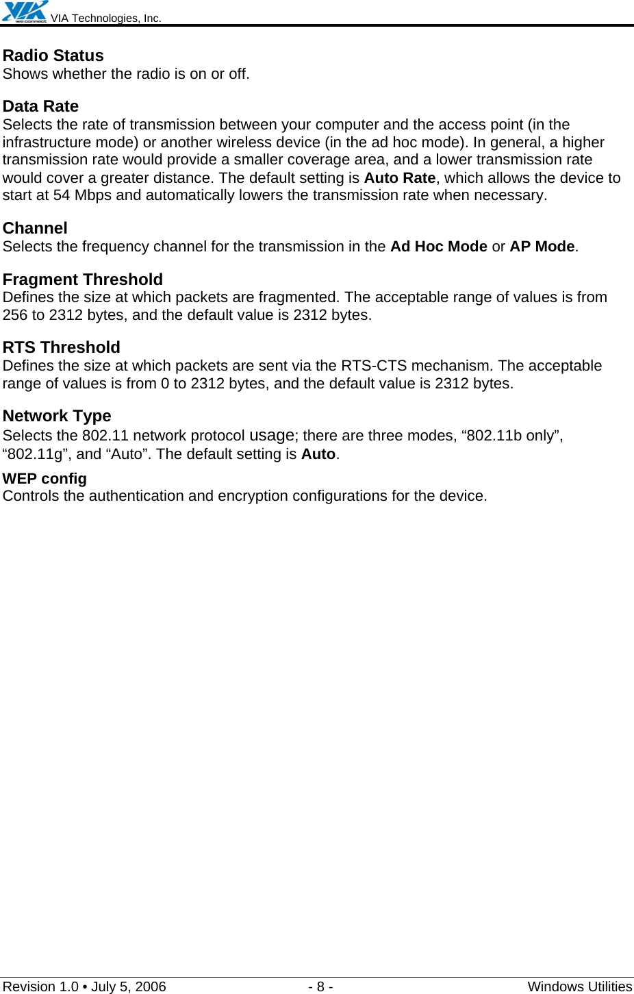  VIA Technologies, Inc.  Revision 1.0 • July 5, 2006  - 8 -  Windows Utilities  Radio Status Shows whether the radio is on or off.  Data Rate Selects the rate of transmission between your computer and the access point (in the infrastructure mode) or another wireless device (in the ad hoc mode). In general, a higher transmission rate would provide a smaller coverage area, and a lower transmission rate would cover a greater distance. The default setting is Auto Rate, which allows the device to start at 54 Mbps and automatically lowers the transmission rate when necessary. Channel Selects the frequency channel for the transmission in the Ad Hoc Mode or AP Mode. Fragment Threshold Defines the size at which packets are fragmented. The acceptable range of values is from 256 to 2312 bytes, and the default value is 2312 bytes. RTS Threshold Defines the size at which packets are sent via the RTS-CTS mechanism. The acceptable range of values is from 0 to 2312 bytes, and the default value is 2312 bytes. Network Type Selects the 802.11 network protocol usage; there are three modes, “802.11b only”, “802.11g”, and “Auto”. The default setting is Auto. WEP config   Controls the authentication and encryption configurations for the device. 