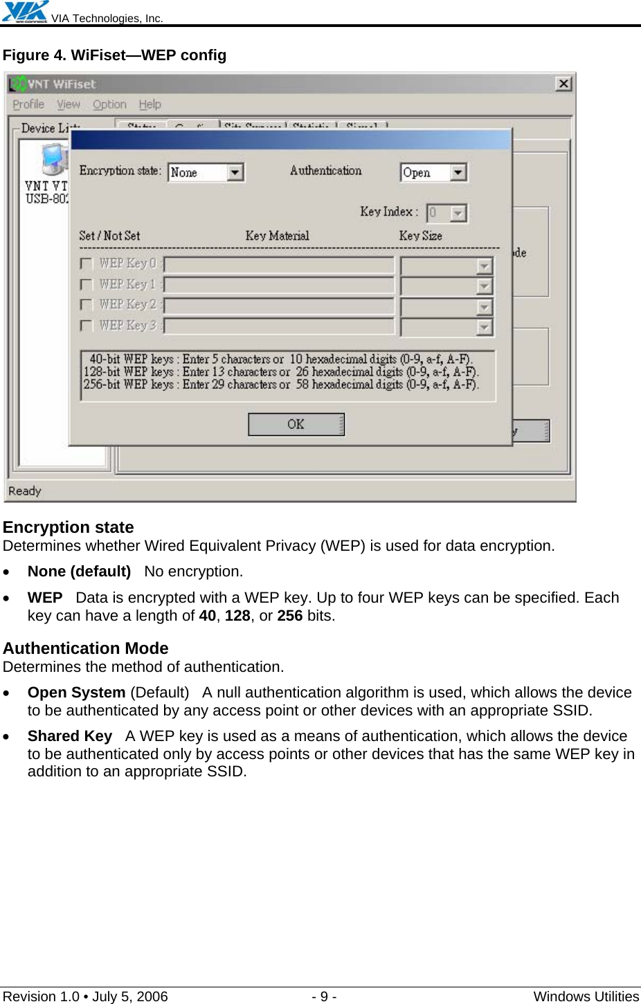  VIA Technologies, Inc.  Revision 1.0 • July 5, 2006  - 9 -  Windows Utilities  Figure 4. WiFiset—WEP config  Encryption state Determines whether Wired Equivalent Privacy (WEP) is used for data encryption. • None (default)   No encryption. • WEP   Data is encrypted with a WEP key. Up to four WEP keys can be specified. Each key can have a length of 40, 128, or 256 bits. Authentication Mode Determines the method of authentication. • Open System (Default)   A null authentication algorithm is used, which allows the device to be authenticated by any access point or other devices with an appropriate SSID. • Shared Key   A WEP key is used as a means of authentication, which allows the device to be authenticated only by access points or other devices that has the same WEP key in addition to an appropriate SSID.  