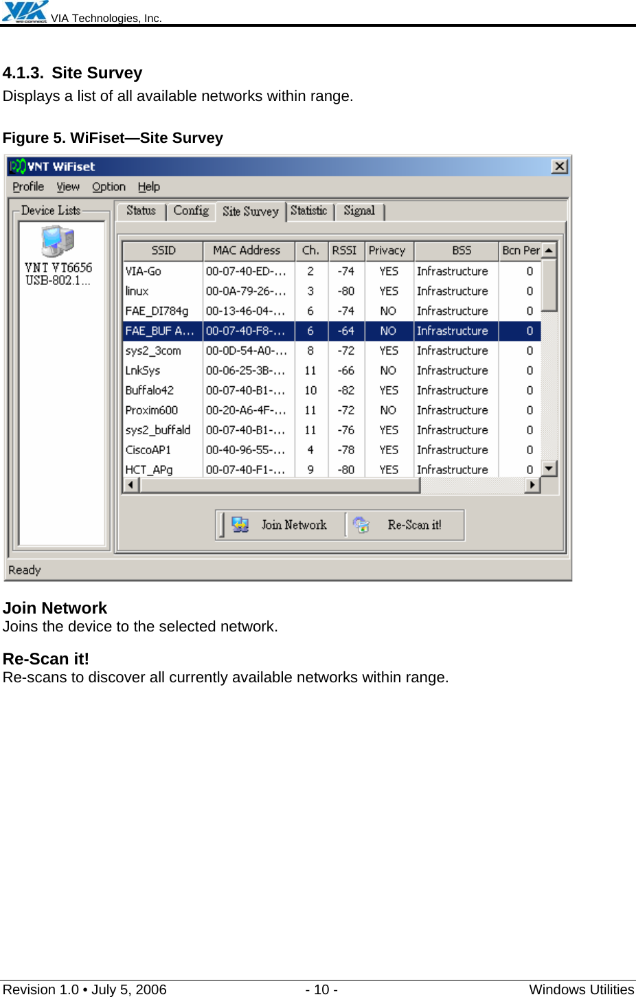  VIA Technologies, Inc.  Revision 1.0 • July 5, 2006  - 10 -  Windows Utilities  4.1.3. Site Survey Displays a list of all available networks within range. Figure 5. WiFiset—Site Survey  Join Network Joins the device to the selected network. Re-Scan it! Re-scans to discover all currently available networks within range. 