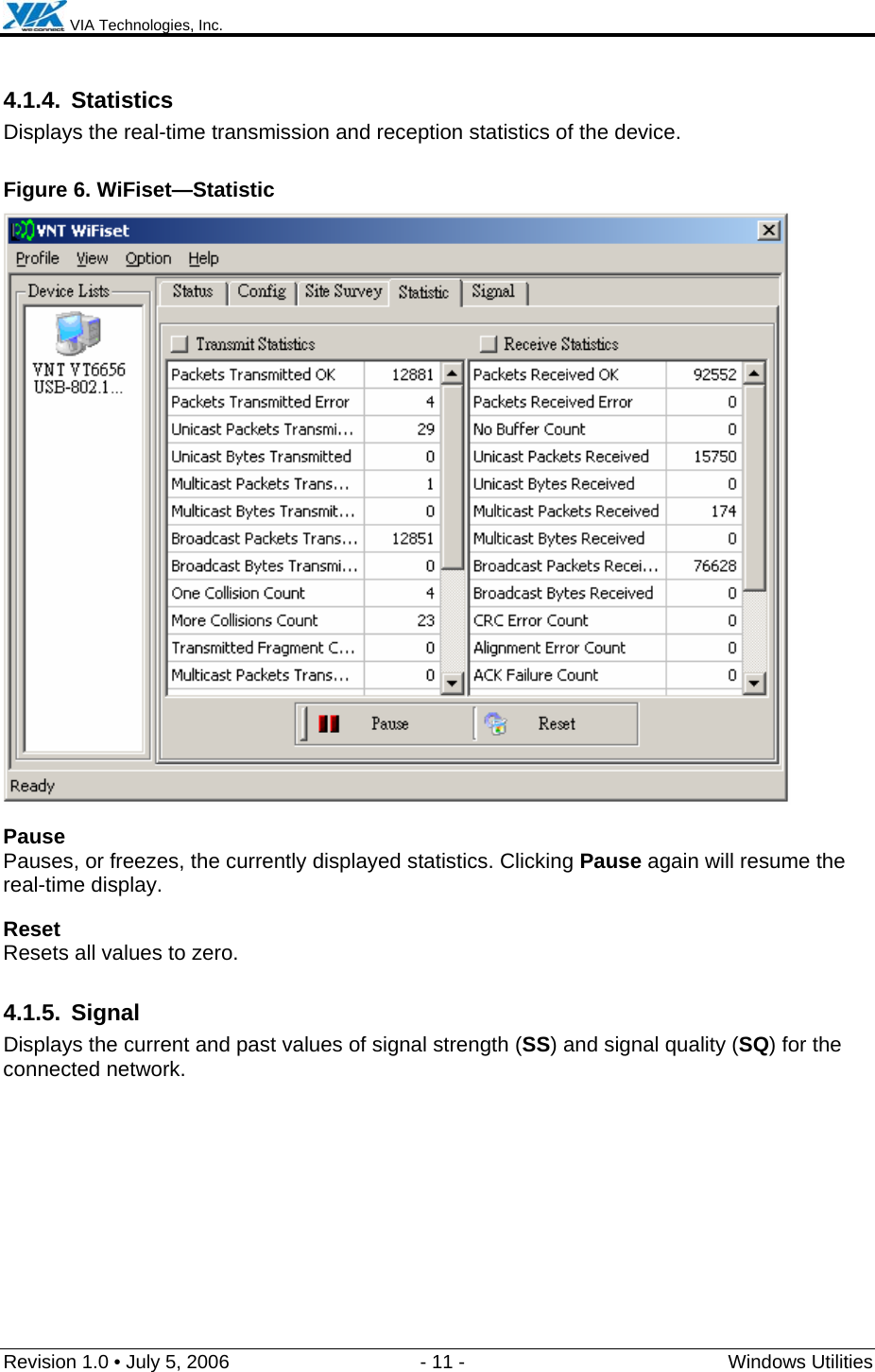  VIA Technologies, Inc.  Revision 1.0 • July 5, 2006  - 11 -  Windows Utilities  4.1.4. Statistics Displays the real-time transmission and reception statistics of the device. Figure 6. WiFiset—Statistic  Pause Pauses, or freezes, the currently displayed statistics. Clicking Pause again will resume the real-time display. Reset Resets all values to zero. 4.1.5. Signal Displays the current and past values of signal strength (SS) and signal quality (SQ) for the connected network. 