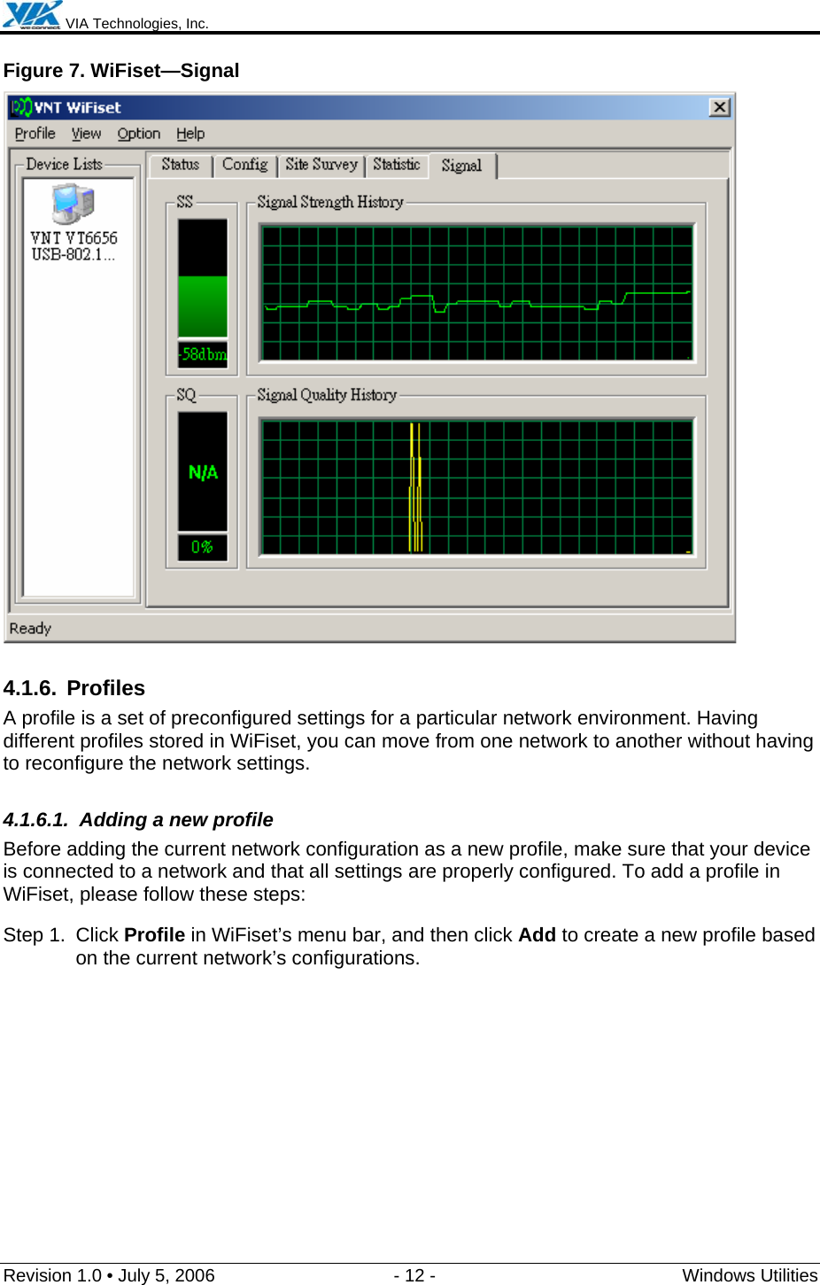  VIA Technologies, Inc.  Revision 1.0 • July 5, 2006  - 12 -  Windows Utilities  Figure 7. WiFiset—Signal  4.1.6. Profiles A profile is a set of preconfigured settings for a particular network environment. Having different profiles stored in WiFiset, you can move from one network to another without having to reconfigure the network settings. 4.1.6.1.  Adding a new profile Before adding the current network configuration as a new profile, make sure that your device is connected to a network and that all settings are properly configured. To add a profile in WiFiset, please follow these steps: Step 1.  Click Profile in WiFiset’s menu bar, and then click Add to create a new profile based on the current network’s configurations. 