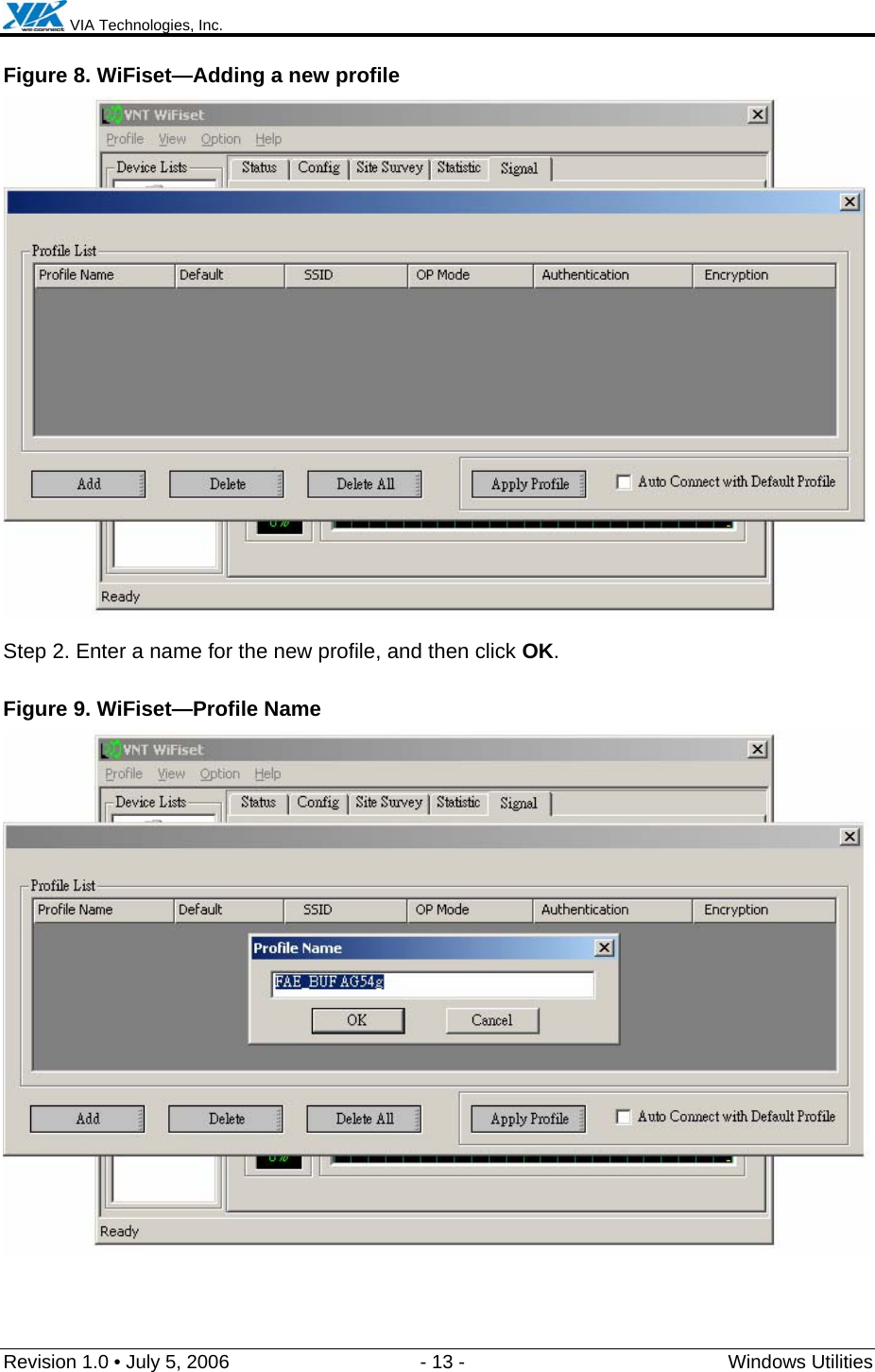  VIA Technologies, Inc.  Revision 1.0 • July 5, 2006  - 13 -  Windows Utilities  Figure 8. WiFiset—Adding a new profile  Step 2. Enter a name for the new profile, and then click OK. Figure 9. WiFiset—Profile Name  