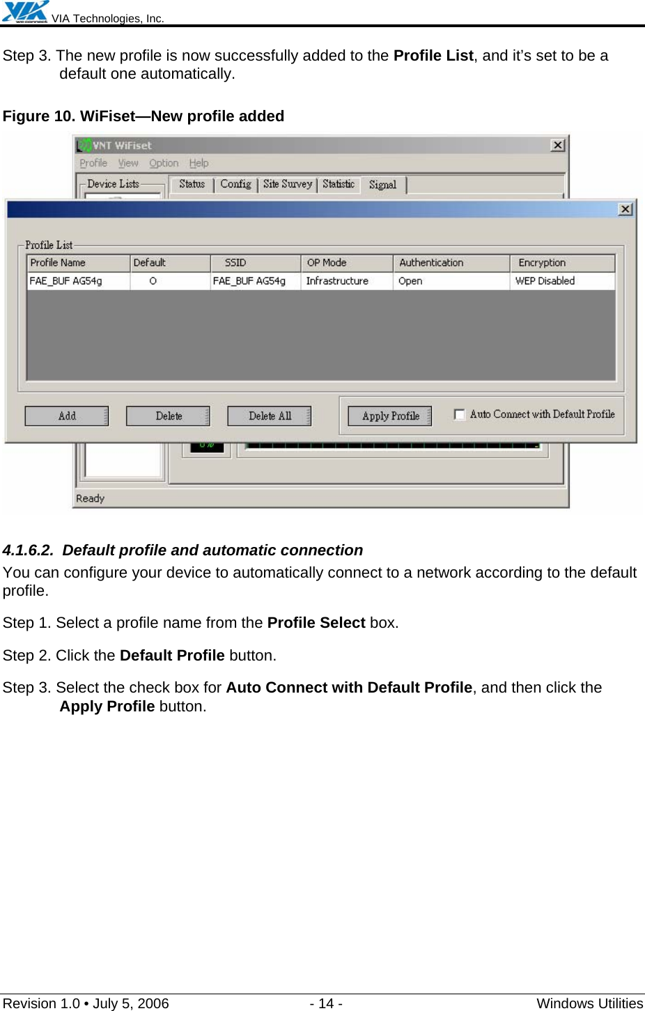  VIA Technologies, Inc.  Revision 1.0 • July 5, 2006  - 14 -  Windows Utilities  Step 3. The new profile is now successfully added to the Profile List, and it’s set to be a default one automatically. Figure 10. WiFiset—New profile added  4.1.6.2.  Default profile and automatic connection You can configure your device to automatically connect to a network according to the default profile. Step 1. Select a profile name from the Profile Select box. Step 2. Click the Default Profile button. Step 3. Select the check box for Auto Connect with Default Profile, and then click the Apply Profile button. 