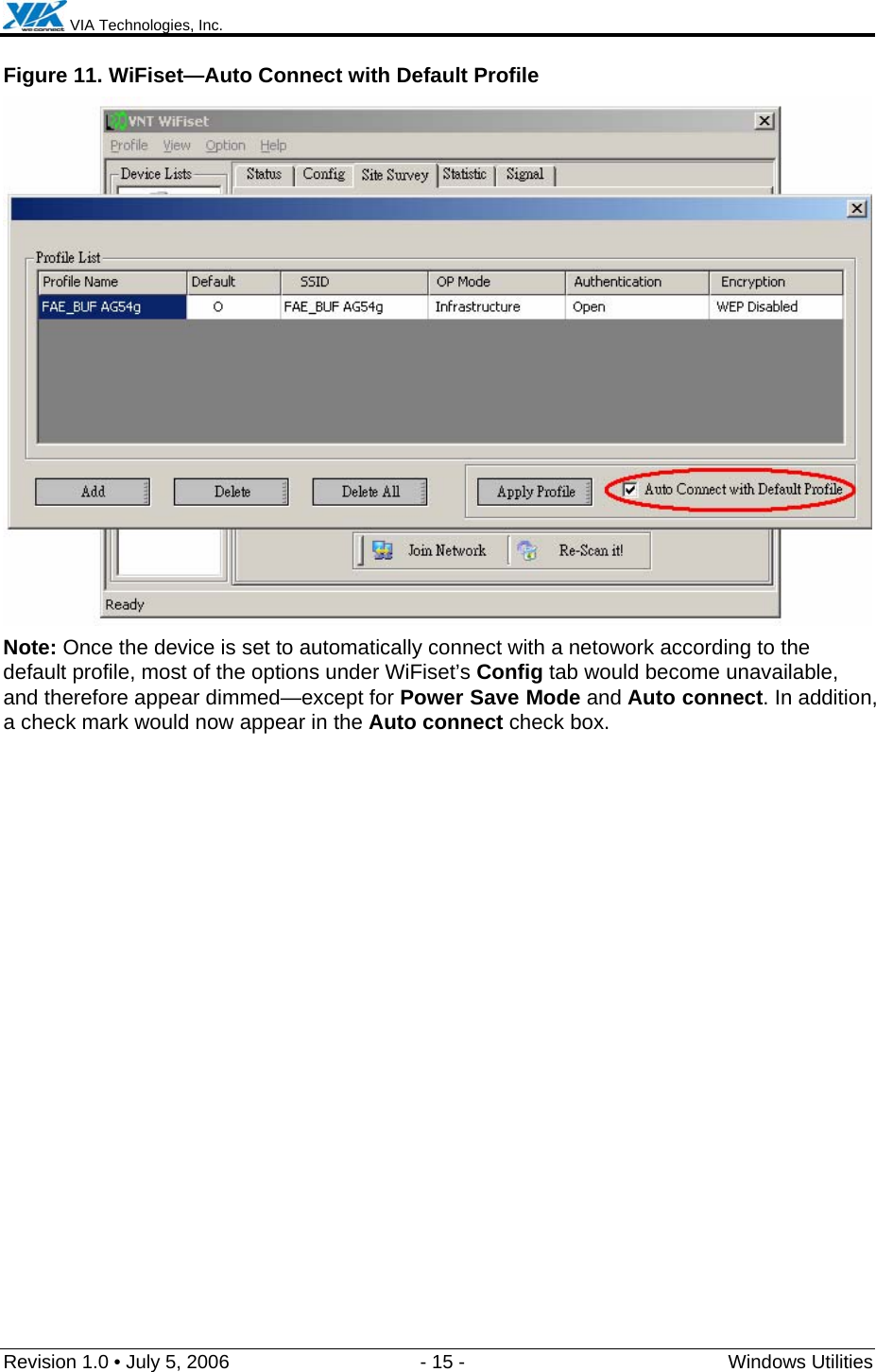  VIA Technologies, Inc.  Revision 1.0 • July 5, 2006  - 15 -  Windows Utilities  Figure 11. WiFiset—Auto Connect with Default Profile  Note: Once the device is set to automatically connect with a netowork according to the default profile, most of the options under WiFiset’s Config tab would become unavailable, and therefore appear dimmed—except for Power Save Mode and Auto connect. In addition, a check mark would now appear in the Auto connect check box. 