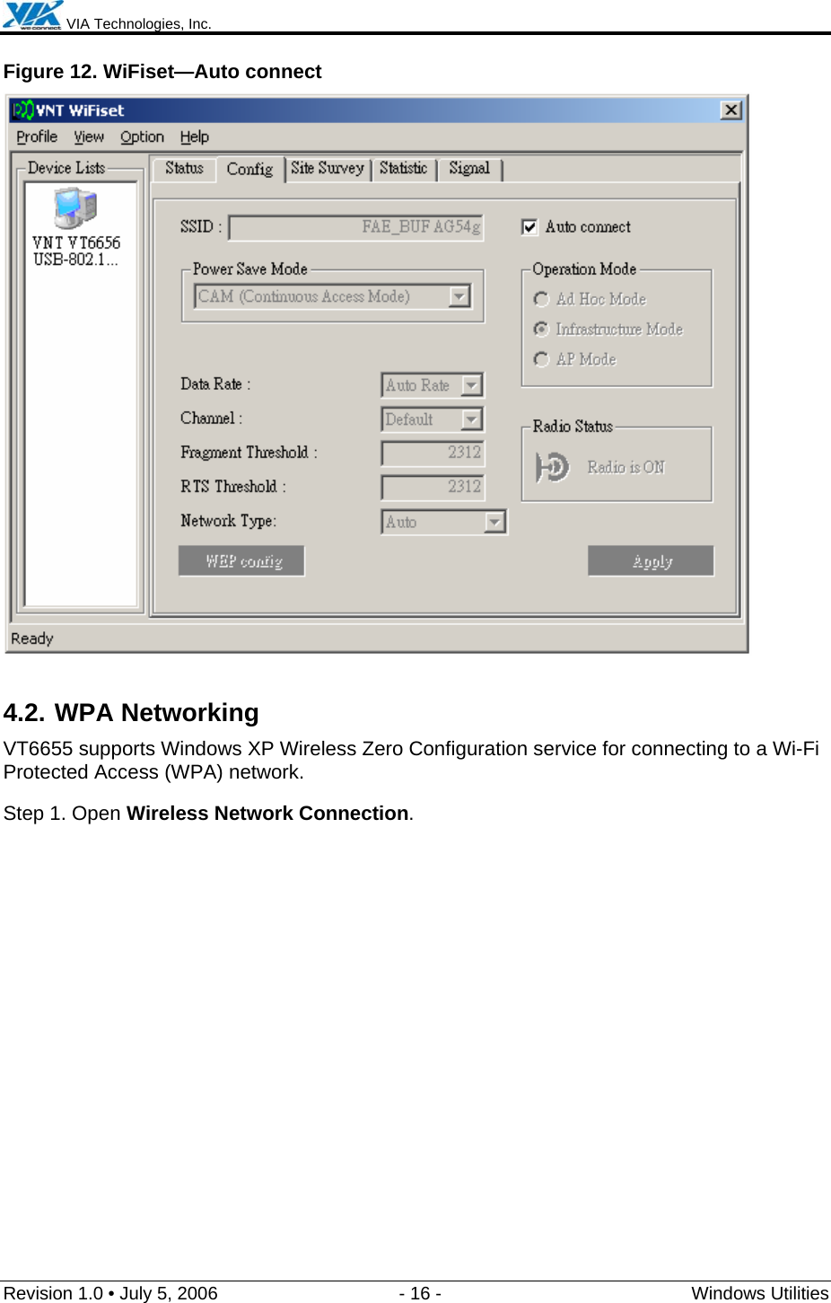  VIA Technologies, Inc.  Revision 1.0 • July 5, 2006  - 16 -  Windows Utilities  Figure 12. WiFiset—Auto connect  4.2. WPA Networking VT6655 supports Windows XP Wireless Zero Configuration service for connecting to a Wi-Fi Protected Access (WPA) network. Step 1. Open Wireless Network Connection. 