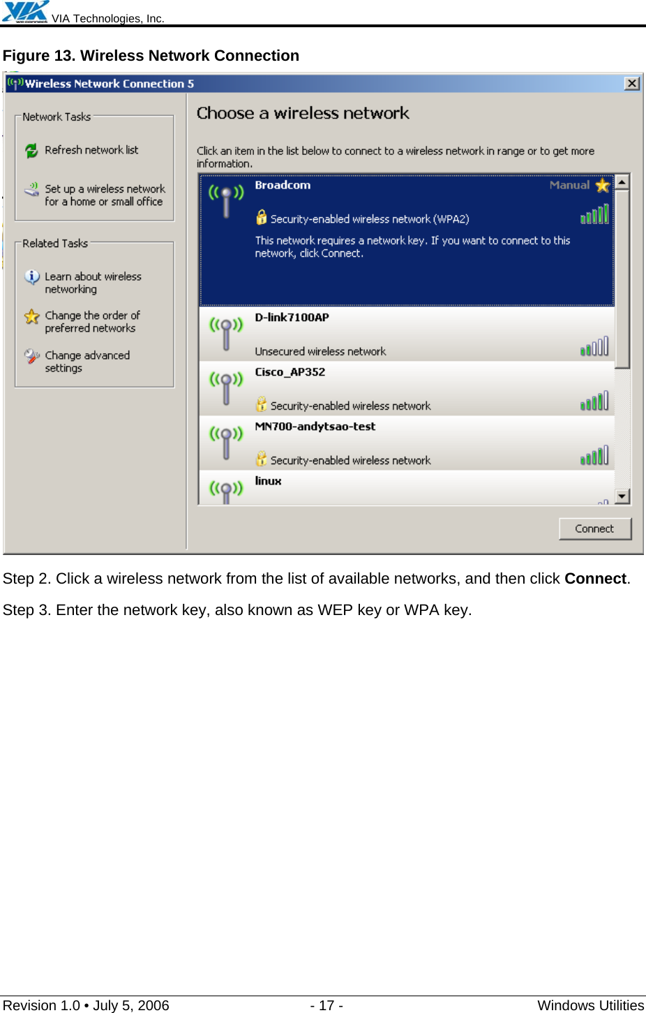  VIA Technologies, Inc.  Revision 1.0 • July 5, 2006  - 17 -  Windows Utilities  Figure 13. Wireless Network Connection  Step 2. Click a wireless network from the list of available networks, and then click Connect. Step 3. Enter the network key, also known as WEP key or WPA key. 