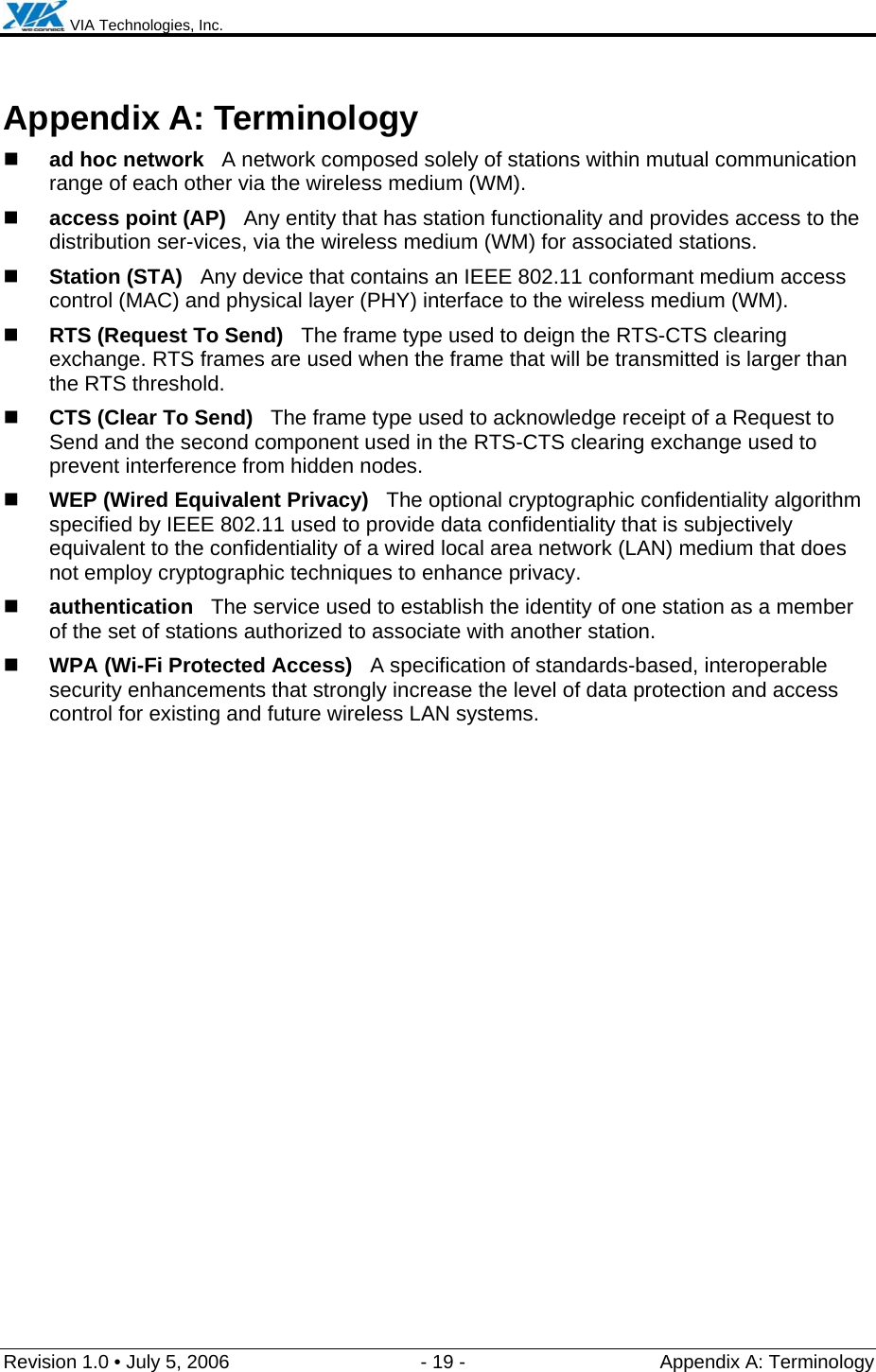  VIA Technologies, Inc.  Revision 1.0 • July 5, 2006  - 19 -  Appendix A: Terminology  Appendix A: Terminology  ad hoc network   A network composed solely of stations within mutual communication range of each other via the wireless medium (WM).  access point (AP)   Any entity that has station functionality and provides access to the distribution ser-vices, via the wireless medium (WM) for associated stations.  Station (STA)   Any device that contains an IEEE 802.11 conformant medium access control (MAC) and physical layer (PHY) interface to the wireless medium (WM).  RTS (Request To Send)   The frame type used to deign the RTS-CTS clearing exchange. RTS frames are used when the frame that will be transmitted is larger than the RTS threshold.  CTS (Clear To Send)   The frame type used to acknowledge receipt of a Request to Send and the second component used in the RTS-CTS clearing exchange used to prevent interference from hidden nodes.  WEP (Wired Equivalent Privacy)   The optional cryptographic confidentiality algorithm specified by IEEE 802.11 used to provide data confidentiality that is subjectively equivalent to the confidentiality of a wired local area network (LAN) medium that does not employ cryptographic techniques to enhance privacy.  authentication   The service used to establish the identity of one station as a member of the set of stations authorized to associate with another station.  WPA (Wi-Fi Protected Access)   A specification of standards-based, interoperable security enhancements that strongly increase the level of data protection and access control for existing and future wireless LAN systems. 