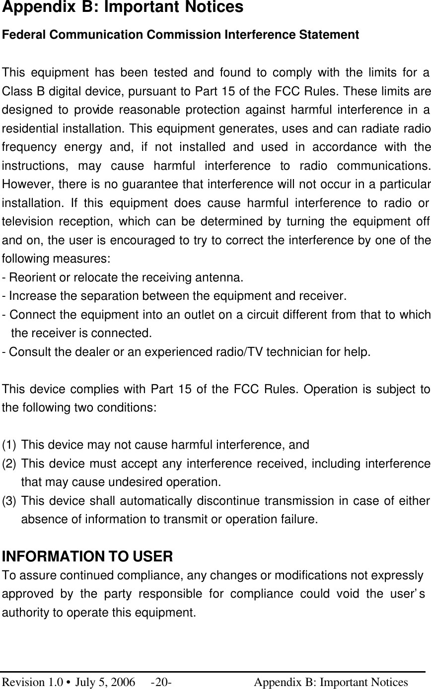  Appendix B: Important Notices Federal Communication Commission Interference Statement  This equipment has been tested and found to comply with the limits for a Class B digital device, pursuant to Part 15 of the FCC Rules. These limits are designed to provide reasonable protection against harmful interference in a residential installation. This equipment generates, uses and can radiate radio frequency energy and, if not installed and used in accordance with the instructions, may cause harmful interference to radio communications. However, there is no guarantee that interference will not occur in a particular installation. If this equipment does cause harmful interference to radio or television reception, which can be determined by turning the equipment off and on, the user is encouraged to try to correct the interference by one of the following measures: - Reorient or relocate the receiving antenna. - Increase the separation between the equipment and receiver. - Connect the equipment into an outlet on a circuit different from that to which the receiver is connected. - Consult the dealer or an experienced radio/TV technician for help.  This device complies with Part 15 of the FCC Rules. Operation is subject to the following two conditions:   (1) This device may not cause harmful interference, and  (2) This device must accept any interference received, including interference that may cause undesired operation. (3) This device shall automatically discontinue transmission in case of either absence of information to transmit or operation failure.  INFORMATION TO USER To assure continued compliance, any changes or modifications not expressly approved by the party responsible for compliance could void the user’s authority to operate this equipment.    Revision 1.0 • July 5, 2006 -20-                          Appendix B: Important Notices