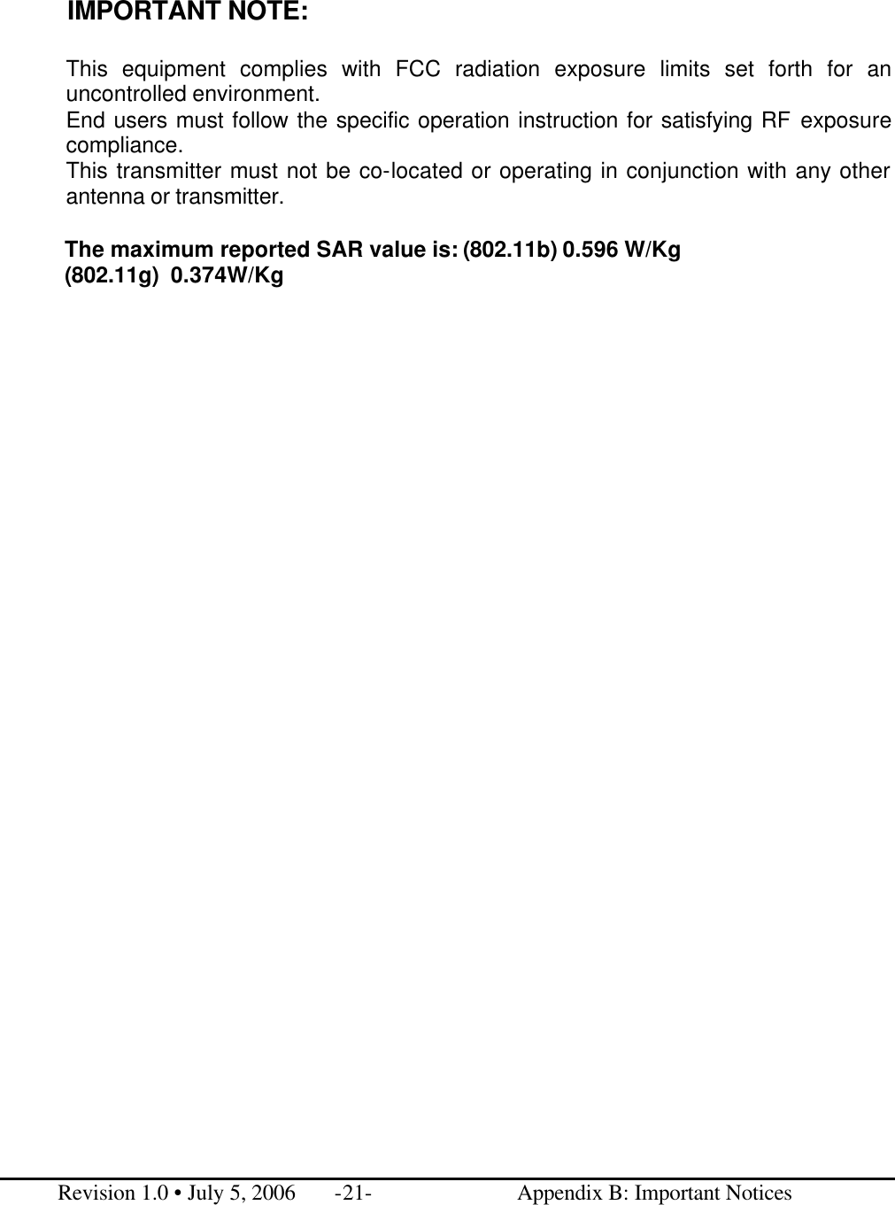  IMPORTANT NOTE:  This equipment complies with FCC radiation exposure limits set forth for an uncontrolled environment.   End users must follow the specific operation instruction for satisfying RF exposure compliance. This transmitter must not be co-located or operating in conjunction with any other antenna or transmitter.  The maximum reported SAR value is: (802.11b) 0.596 W/Kg (802.11g)  0.374W/Kg                                     Revision 1.0 • July 5, 2006 -21-                          Appendix B: Important Notices 