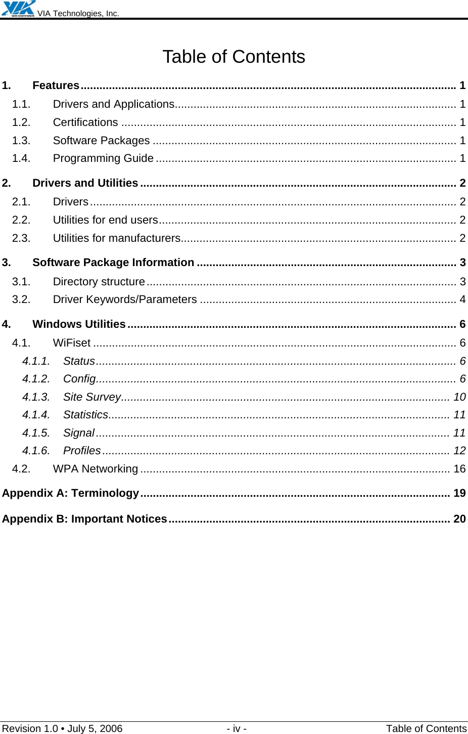  VIA Technologies, Inc.  Revision 1.0 • July 5, 2006  - iv -  Table of Contents Table of Contents 1. Features........................................................................................................................1 1.1. Drivers and Applications.......................................................................................... 1 1.2. Certifications ........................................................................................................... 1 1.3. Software Packages ................................................................................................. 1 1.4. Programming Guide ................................................................................................ 1 2. Drivers and Utilities..................................................................................................... 2 2.1. Drivers..................................................................................................................... 2 2.2. Utilities for end users............................................................................................... 2 2.3. Utilities for manufacturers........................................................................................ 2 3. Software Package Information ................................................................................... 3 3.1. Directory structure................................................................................................... 3 3.2. Driver Keywords/Parameters .................................................................................. 4 4. Windows Utilities......................................................................................................... 6 4.1. WiFiset .................................................................................................................... 6 4.1.1. Status................................................................................................................... 6 4.1.2. Config................................................................................................................... 6 4.1.3. Site Survey......................................................................................................... 10 4.1.4. Statistics............................................................................................................. 11 4.1.5. Signal................................................................................................................. 11 4.1.6. Profiles............................................................................................................... 12 4.2. WPA Networking ................................................................................................... 16 Appendix A: Terminology................................................................................................... 19 Appendix B: Important Notices.......................................................................................... 20  