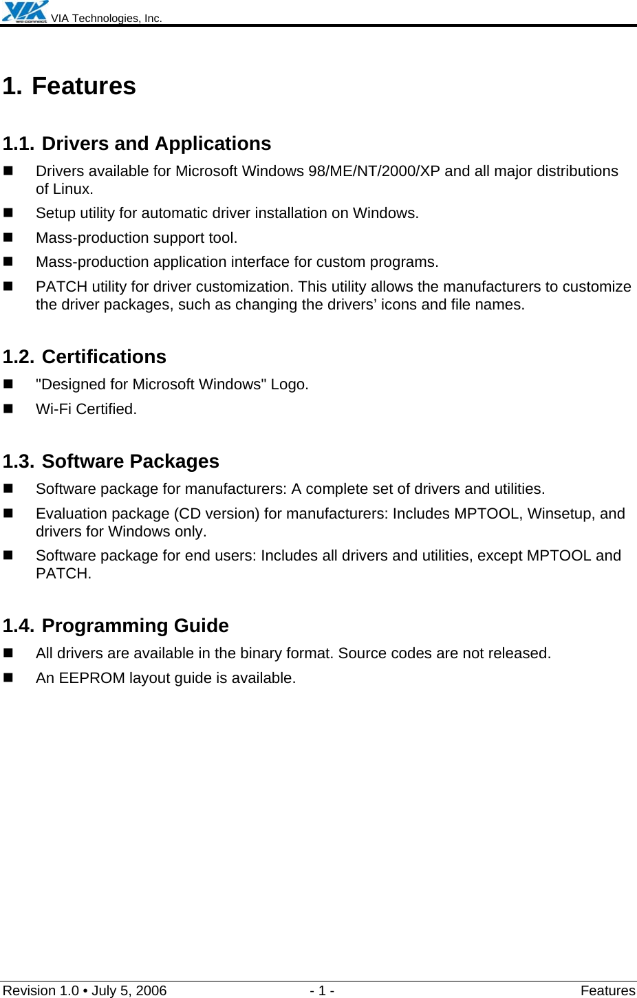  VIA Technologies, Inc.  Revision 1.0 • July 5, 2006  - 1 -  Features  1. Features 1.1. Drivers and Applications   Drivers available for Microsoft Windows 98/ME/NT/2000/XP and all major distributions of Linux.   Setup utility for automatic driver installation on Windows.   Mass-production support tool.   Mass-production application interface for custom programs.   PATCH utility for driver customization. This utility allows the manufacturers to customize the driver packages, such as changing the drivers’ icons and file names. 1.2. Certifications   &quot;Designed for Microsoft Windows&quot; Logo.  Wi-Fi Certified. 1.3. Software Packages   Software package for manufacturers: A complete set of drivers and utilities.   Evaluation package (CD version) for manufacturers: Includes MPTOOL, Winsetup, and drivers for Windows only.    Software package for end users: Includes all drivers and utilities, except MPTOOL and PATCH. 1.4. Programming Guide   All drivers are available in the binary format. Source codes are not released.   An EEPROM layout guide is available. 