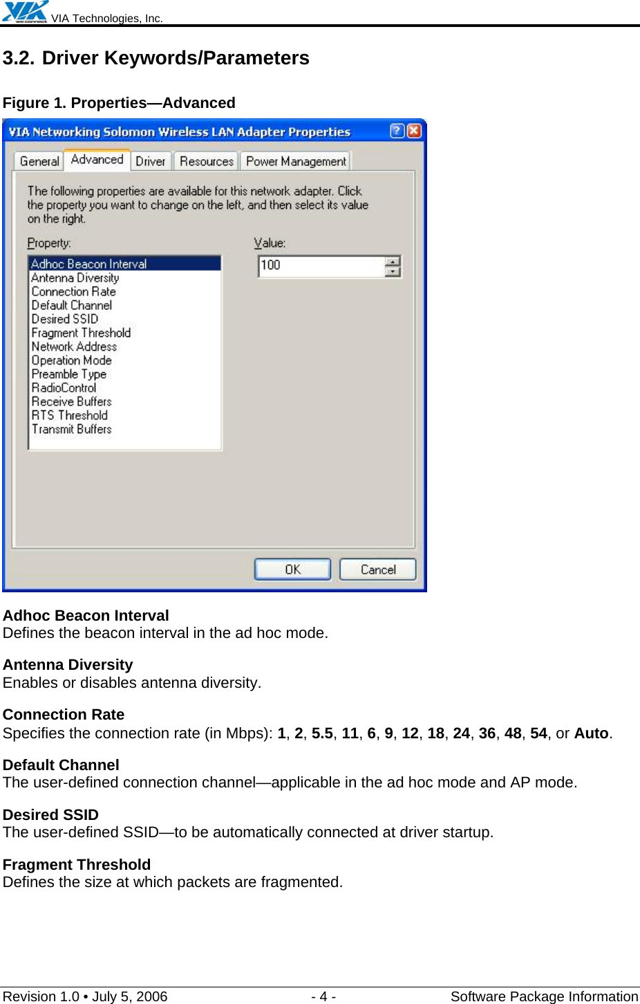  VIA Technologies, Inc.  Revision 1.0 • July 5, 2006  - 4 -  Software Package Information  3.2. Driver Keywords/Parameters Figure 1. Properties—Advanced  Adhoc Beacon Interval Defines the beacon interval in the ad hoc mode. Antenna Diversity Enables or disables antenna diversity. Connection Rate Specifies the connection rate (in Mbps): 1, 2, 5.5, 11, 6, 9, 12, 18, 24, 36, 48, 54, or Auto. Default Channel The user-defined connection channel—applicable in the ad hoc mode and AP mode. Desired SSID The user-defined SSID—to be automatically connected at driver startup. Fragment Threshold Defines the size at which packets are fragmented. 