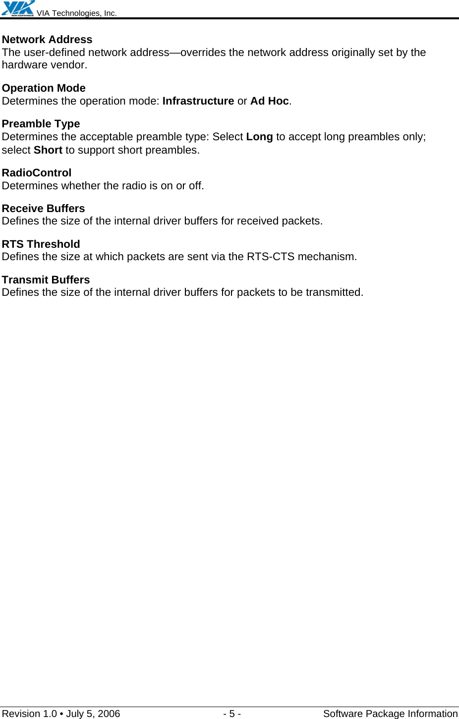  VIA Technologies, Inc.  Revision 1.0 • July 5, 2006  - 5 -  Software Package Information  Network Address The user-defined network address—overrides the network address originally set by the hardware vendor. Operation Mode Determines the operation mode: Infrastructure or Ad Hoc. Preamble Type Determines the acceptable preamble type: Select Long to accept long preambles only; select Short to support short preambles. RadioControl Determines whether the radio is on or off. Receive Buffers Defines the size of the internal driver buffers for received packets. RTS Threshold Defines the size at which packets are sent via the RTS-CTS mechanism. Transmit Buffers Defines the size of the internal driver buffers for packets to be transmitted. 