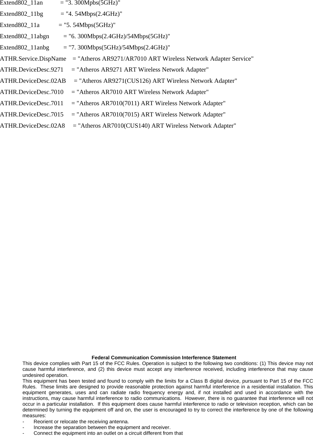   Extend802_11an           = &quot;3. 300Mpbs(5GHz)&quot; Extend802_11bg           = &quot;4. 54Mbps(2.4GHz)&quot; Extend802_11a            = &quot;5. 54Mbps(5GHz)&quot; Extend802_11abgn         = &quot;6. 300Mbps(2.4GHz)/54Mbps(5GHz)&quot; Extend802_11anbg         = &quot;7. 300Mbps(5GHz)/54Mbps(2.4GHz)&quot; ATHR.Service.DispName    = &quot;Atheros AR9271/AR7010 ART Wireless Network Adapter Service&quot; ATHR.DeviceDesc.9271     = &quot;Atheros AR9271 ART Wireless Network Adapter&quot; ATHR.DeviceDesc.02AB     = &quot;Atheros AR9271(CUS126) ART Wireless Network Adapter&quot; ATHR.DeviceDesc.7010     = &quot;Atheros AR7010 ART Wireless Network Adapter&quot; ATHR.DeviceDesc.7011     = &quot;Atheros AR7010(7011) ART Wireless Network Adapter&quot; ATHR.DeviceDesc.7015     = &quot;Atheros AR7010(7015) ART Wireless Network Adapter&quot; ATHR.DeviceDesc.02A8     = &quot;Atheros AR7010(CUS140) ART Wireless Network Adapter&quot;                     Federal Communication Commission Interference Statement This device complies with Part 15 of the FCC Rules. Operation is subject to the following two conditions: (1) This device may not cause harmful interference, and (2) this device must accept any interference received, including interference that may cause undesired operation. This equipment has been tested and found to comply with the limits for a Class B digital device, pursuant to Part 15 of the FCC Rules.  These limits are designed to provide reasonable protection against harmful interference in a residential installation. This equipment generates, uses and can radiate radio frequency energy and, if not installed and used in accordance with the instructions, may cause harmful interference to radio communications.  However, there is no guarantee that interference will not occur in a particular installation.  If this equipment does cause harmful interference to radio or television reception, which can be determined by turning the equipment off and on, the user is encouraged to try to correct the interference by one of the following measures: -  Reorient or relocate the receiving antenna. -  Increase the separation between the equipment and receiver. -  Connect the equipment into an outlet on a circuit different from that 