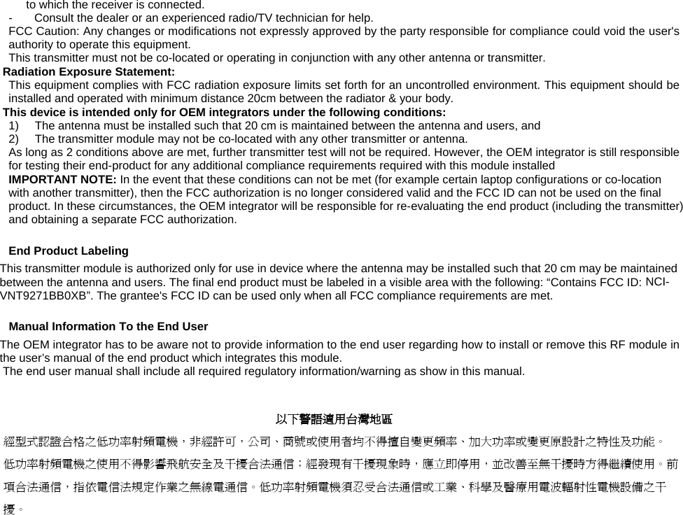   to which the receiver is connected. -  Consult the dealer or an experienced radio/TV technician for help. FCC Caution: Any changes or modifications not expressly approved by the party responsible for compliance could void the user&apos;s authority to operate this equipment. This transmitter must not be co-located or operating in conjunction with any other antenna or transmitter. Radiation Exposure Statement: This equipment complies with FCC radiation exposure limits set forth for an uncontrolled environment. This equipment should be installed and operated with minimum distance 20cm between the radiator &amp; your body. This device is intended only for OEM integrators under the following conditions: 1)  The antenna must be installed such that 20 cm is maintained between the antenna and users, and  2)  The transmitter module may not be co-located with any other transmitter or antenna. As long as 2 conditions above are met, further transmitter test will not be required. However, the OEM integrator is still responsible for testing their end-product for any additional compliance requirements required with this module installed IMPORTANT NOTE: In the event that these conditions can not be met (for example certain laptop configurations or co-location with another transmitter), then the FCC authorization is no longer considered valid and the FCC ID can not be used on the final product. In these circumstances, the OEM integrator will be responsible for re-evaluating the end product (including the transmitter) and obtaining a separate FCC authorization. End Product Labeling This transmitter module is authorized only for use in device where the antenna may be installed such that 20 cm may be maintained between the antenna and users. The final end product must be labeled in a visible area with the following: “Contains FCC ID: NCI-VNT9271BB0XB”. The grantee&apos;s FCC ID can be used only when all FCC compliance requirements are met. Manual Information To the End User The OEM integrator has to be aware not to provide information to the end user regarding how to install or remove this RF module in the user’s manual of the end product which integrates this module. The end user manual shall include all required regulatory information/warning as show in this manual.   以下警語適用台灣地區 經型式認證合格之低功率射頻電機，非經許可，公司、商號或使用者均不得擅自變更頻率、加大功率或變更原設計之特性及功能。 低功率射頻電機之使用不得影響飛航安全及干擾合法通信；經發現有干擾現象時，應立即停用，並改善至無干擾時方得繼續使用。前項合法通信，指依電信法規定作業之無線電通信。低功率射頻電機須忍受合法通信或工業、科學及醫療用電波輻射性電機設備之干擾。   