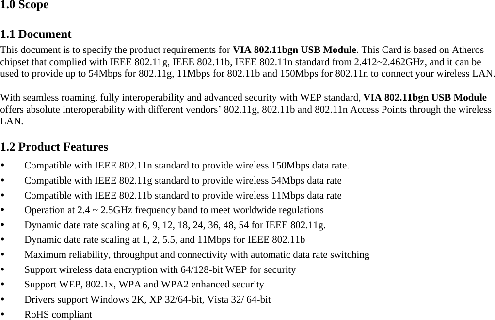   1.0 Scope 1.1 Document This document is to specify the product requirements for VIA 802.11bgn USB Module. This Card is based on Atheros chipset that complied with IEEE 802.11g, IEEE 802.11b, IEEE 802.11n standard from 2.412~2.462GHz, and it can be used to provide up to 54Mbps for 802.11g, 11Mbps for 802.11b and 150Mbps for 802.11n to connect your wireless LAN.   With seamless roaming, fully interoperability and advanced security with WEP standard, VIA 802.11bgn USB Module offers absolute interoperability with different vendors’ 802.11g, 802.11b and 802.11n Access Points through the wireless LAN. 1.2 Product Features y Compatible with IEEE 802.11n standard to provide wireless 150Mbps data rate. y Compatible with IEEE 802.11g standard to provide wireless 54Mbps data rate y Compatible with IEEE 802.11b standard to provide wireless 11Mbps data rate y Operation at 2.4 ~ 2.5GHz frequency band to meet worldwide regulations y Dynamic date rate scaling at 6, 9, 12, 18, 24, 36, 48, 54 for IEEE 802.11g. y Dynamic date rate scaling at 1, 2, 5.5, and 11Mbps for IEEE 802.11b y Maximum reliability, throughput and connectivity with automatic data rate switching y Support wireless data encryption with 64/128-bit WEP for security y Support WEP, 802.1x, WPA and WPA2 enhanced security y Drivers support Windows 2K, XP 32/64-bit, Vista 32/ 64-bit y RoHS compliant 