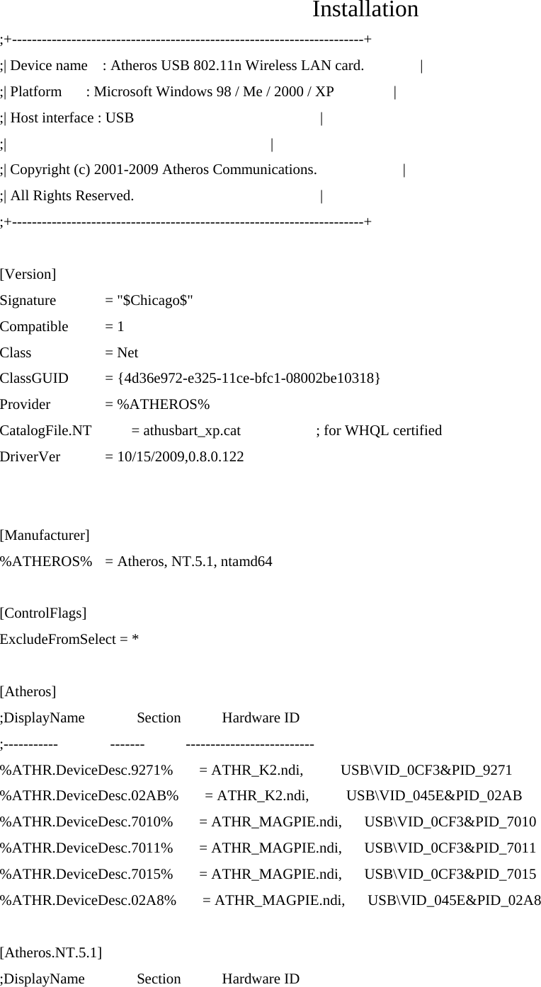   Installation ;+-----------------------------------------------------------------------+ ;| Device name    : Atheros USB 802.11n Wireless LAN card.               | ;| Platform    : Microsoft Windows 98 / Me / 2000 / XP                | ;| Host interface : USB                                                  | ;|                                                                       | ;| Copyright (c) 2001-2009 Atheros Communications.                       | ;| All Rights Reserved.                                                  | ;+-----------------------------------------------------------------------+  [Version] Signature   = &quot;$Chicago$&quot; Compatible   = 1 Class   = Net ClassGUID   = {4d36e972-e325-11ce-bfc1-08002be10318} Provider   = %ATHEROS% CatalogFile.NT    = athusbart_xp.cat      ; for WHQL certified DriverVer   = 10/15/2009,0.8.0.122   [Manufacturer] %ATHEROS%  = Atheros, NT.5.1, ntamd64  [ControlFlags] ExcludeFromSelect = *  [Atheros] ;DisplayName              Section           Hardware ID ;-----------              -------           -------------------------- %ATHR.DeviceDesc.9271%       = ATHR_K2.ndi,          USB\VID_0CF3&amp;PID_9271 %ATHR.DeviceDesc.02AB%       = ATHR_K2.ndi,          USB\VID_045E&amp;PID_02AB %ATHR.DeviceDesc.7010%       = ATHR_MAGPIE.ndi,      USB\VID_0CF3&amp;PID_7010 %ATHR.DeviceDesc.7011%       = ATHR_MAGPIE.ndi,      USB\VID_0CF3&amp;PID_7011 %ATHR.DeviceDesc.7015%       = ATHR_MAGPIE.ndi,      USB\VID_0CF3&amp;PID_7015 %ATHR.DeviceDesc.02A8%       = ATHR_MAGPIE.ndi,      USB\VID_045E&amp;PID_02A8  [Atheros.NT.5.1] ;DisplayName              Section           Hardware ID 