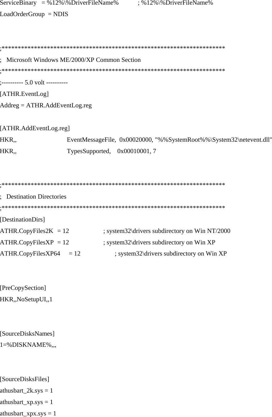   ServiceBinary   = %12%\%DriverFileName%    ; %12%\%DriverFileName% LoadOrderGroup  = NDIS   ;********************************************************************* ;   Microsoft Windows ME/2000/XP Common Section ;********************************************************************* ;---------- 5.0 volt ---------- [ATHR.EventLog] Addreg = ATHR.AddEventLog.reg  [ATHR.AddEventLog.reg] HKR,,                               EventMessageFile,  0x00020000, &quot;%%SystemRoot%%\System32\netevent.dll&quot; HKR,,                               TypesSupported,    0x00010001, 7   ;********************************************************************* ;   Destination Directories ;********************************************************************* [DestinationDirs] ATHR.CopyFiles2K  = 12      ; system32\drivers subdirectory on Win NT/2000 ATHR.CopyFilesXP  = 12      ; system32\drivers subdirectory on Win XP ATHR.CopyFilesXP64  = 12      ; system32\drivers subdirectory on Win XP   [PreCopySection] HKR,,NoSetupUI,,1   [SourceDisksNames] 1=%DISKNAME%,,,   [SourceDisksFiles] athusbart_2k.sys = 1 athusbart_xp.sys = 1 athusbart_xpx.sys = 1   