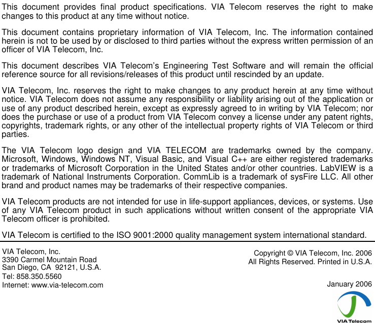                       This  document  provides  final  product  specifications.  VIA  Telecom  reserves  the  right  to  make changes to this product at any time without notice. This  document  contains  proprietary  information  of  VIA  Telecom,  Inc.  The  information  contained herein is not to be used by or disclosed to third parties without the express written permission of an officer of VIA Telecom, Inc. This  document  describes  VIA  Telecom’s  Engineering  Test  Software  and  will  remain  the  official reference source for all revisions/releases of this product until rescinded by an update. VIA Telecom, Inc. reserves the right to make changes to any product herein at any time without notice. VIA Telecom does not assume any responsibility or liability arising out of the application or use of any product described herein, except as expressly agreed to in writing by VIA Telecom; nor does the purchase or use of a product from VIA Telecom convey a license under any patent rights, copyrights, trademark rights, or any other of the intellectual property rights of VIA Telecom or third parties. The  VIA  Telecom  logo  design  and  VIA  TELECOM  are  trademarks  owned  by  the  company. Microsoft, Windows, Windows NT, Visual Basic, and Visual C++ are either registered trademarks or trademarks of Microsoft Corporation in the United States and/or other countries. LabVIEW is a trademark of National Instruments Corporation. CommLib is a trademark of sysFire LLC. All other brand and product names may be trademarks of their respective companies. VIA Telecom products are not intended for use in life-support appliances, devices, or systems. Use of any  VIA  Telecom product  in  such  applications  without  written  consent  of  the  appropriate  VIA Telecom officer is prohibited. VIA Telecom is certified to the ISO 9001:2000 quality management system international standard. VIA Telecom, Inc. 3390 Carmel Mountain Road San Diego, CA  92121, U.S.A. Tel: 858.350.5560 Internet: www.via-telecom.com Copyright © VIA Telecom, Inc. 2006 All Rights Reserved. Printed in U.S.A.  January 2006  