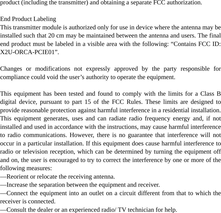 product (including the transmitter) and obtaining a separate FCC authorization.  End Product Labeling This transmitter module is authorized only for use in device where the antenna may be installed such that 20 cm may be maintained between the antenna and users. The final end product must be labeled in a visible area with the following: “Contains FCC ID: X2U-ORCA-PCIE01”.  Changes or modifications not expressly approved by the party responsible for compliance could void the user’s authority to operate the equipment.  This equipment has been tested and found to comply with the limits for a Class B digital device, pursuant to part 15 of the FCC Rules. These limits are designed to provide reasonable protection against harmful interference in a residential installation. This equipment generates, uses and can radiate radio frequency energy and, if not installed and used in accordance with the instructions, may cause harmful interference to radio communications. However, there is no guarantee that interference will not occur in a particular installation. If this equipment does cause harmful interference to radio or television reception, which can be determined by turning the equipment off and on, the user is encouraged to try to correct the interference by one or more of the following measures: —Reorient or relocate the receiving antenna. —Increase the separation between the equipment and receiver. —Connect the equipment into an outlet on a circuit different from that to which the receiver is connected. —Consult the dealer or an experienced radio/ TV technician for help.  